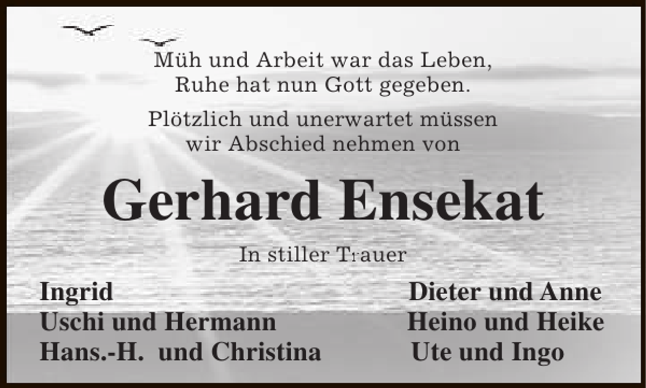 <p>Müh und Arbeit war das Leben,<br />Ruhe hat nun Gott gegeben.<br />Plötzlich und unerwartet müssen<br />wir Abschied nehmen von</p><p>Gerhard Ensekat<br />In stiller Trauer<br />Tr</p><p>Ingrid<br />Uschi und Hermann<br />Hans.-H. und Christina</p><p>Dieter und Anne<br />Heino und Heike<br />Ute und Ingo</p>