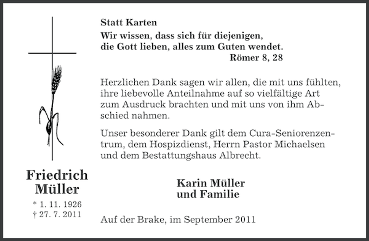 <p>Statt Karten<br />Wir wissen, dass sich für diejenigen,<br />die Gott lieben, alles zum Guten wendet.<br />Römer 8, 28<br />Herzlichen Dank sagen wir allen, die mit uns fühlten,<br />ihre liebevolle Anteilnahme auf so vielfältige Art<br />zum Ausdruck brachten und mit uns von ihm Abschied nahmen.<br />Unser besonderer Dank gilt dem Cura-Seniorenzentrum, dem Hospizdienst, Herrn Pastor Michaelsen<br />und dem Bestattungshaus Albrecht.</p><p>Friedrich<br />Müller<br />* 1. 11. 1926<br />† 27. 7. 2011</p><p>Karin Müller<br />und Familie<br />Auf der Brake, im September 2011</p>