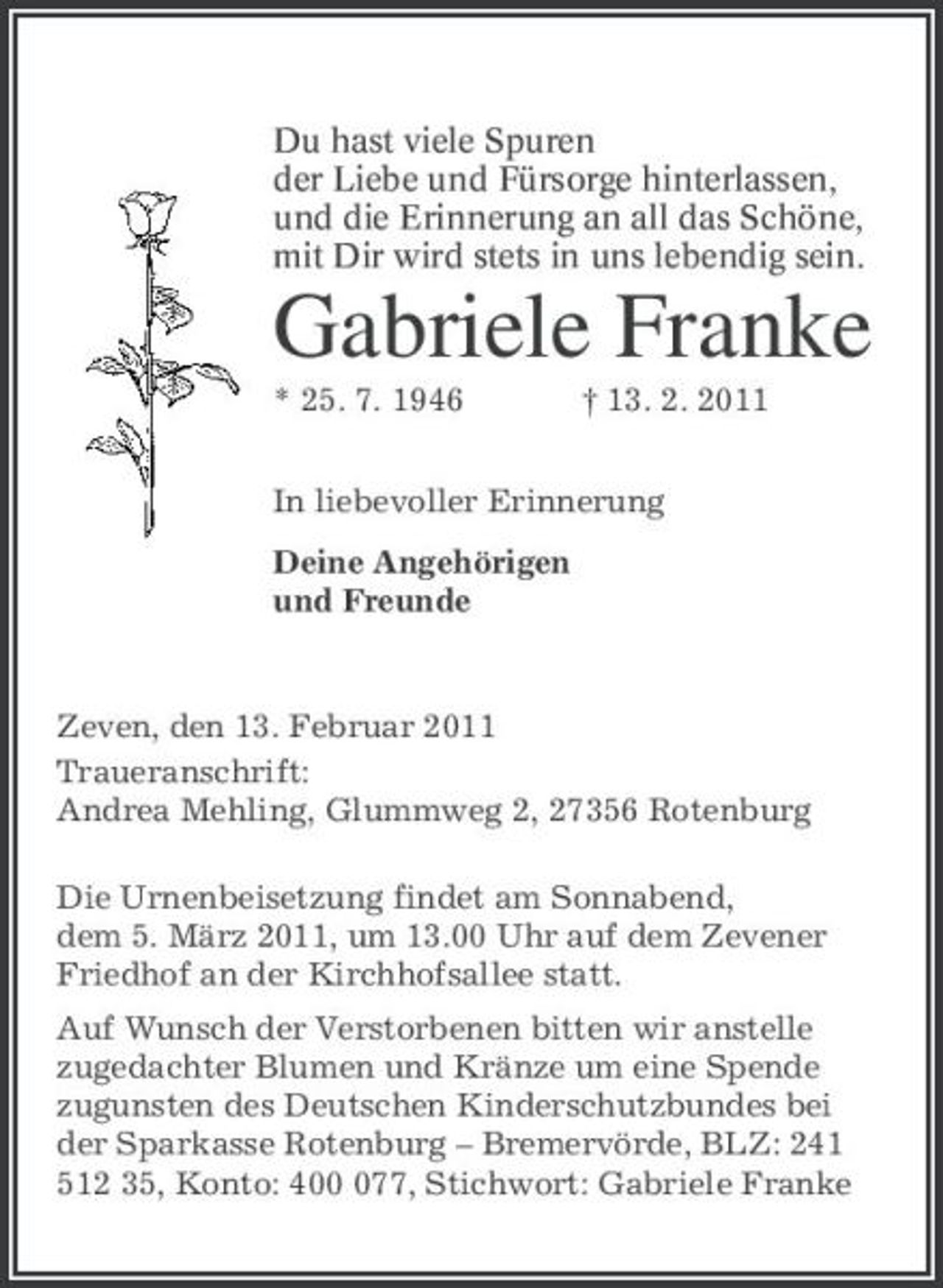 <p>Du hast viele Spuren<br />der Liebe und Fürsorge hinterlassen,<br />und die Erinnerung an all das Schöne,<br />mit Dir wird stets in uns lebendig sein.<br />Gabriele Franke<br />* 25. 7. 1946 † 13. 2. 2011<br />In liebevoller Erinnerung<br />Deine Angehörigen<br />und Freunde<br />Zeven, den 13. Februar 2011<br />Traueranschrift:<br />Andrea Mehling, Glummweg 2, 27356 Rotenburg<br />Die Urnenbeisetzung findet am Sonnabend,<br />dem 5. März 2011, um 13.00 Uhr auf dem Zevener Friedhof an der Kirchhofsallee statt.<br />Auf Wunsch der Verstorbenen bitten wir anstelle<br />zugedachter Blumen und Kränze um eine Spende<br />zugunsten des Deutschen Kinderschutzbundes bei der Sparkasse Rotenburg – Bremervörde, BLZ: 241 512 35, Konto: 400 077, Stichwort: Gabriele Franke</p>