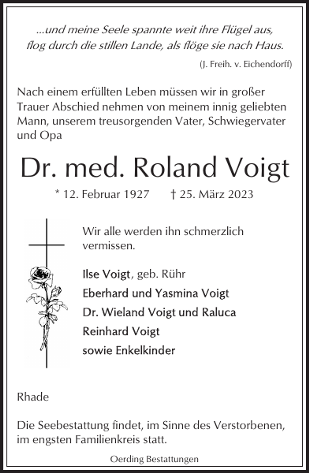 <p>...und meine Seele spannte weit ihre Flügel aus,<br />flog durch die stillen Lande, als flöge sie nach Haus.<br />(J. Freih. v. Eichendorff)</p><p>Nach einem erfüllten Leben müssen wir in großer<br />Trauer Abschied nehmen von meinem innig geliebten<br />Mann, unserem treusorgenden Vater, Schwiegervater<br />und Opa</p><p>Dr. med. Roland Voigt<br />* 12. Februar 1927</p><p>† 25. März 2023</p><p>Wir alle werden ihn schmerzlich<br />vermissen.<br />, geb. Rühr</p><p>Rhade<br />Die Seebestattung findet, im Sinne des Verstorbenen,<br />im engsten Familienkreis statt.<br />Oerding Bestattungen</p>