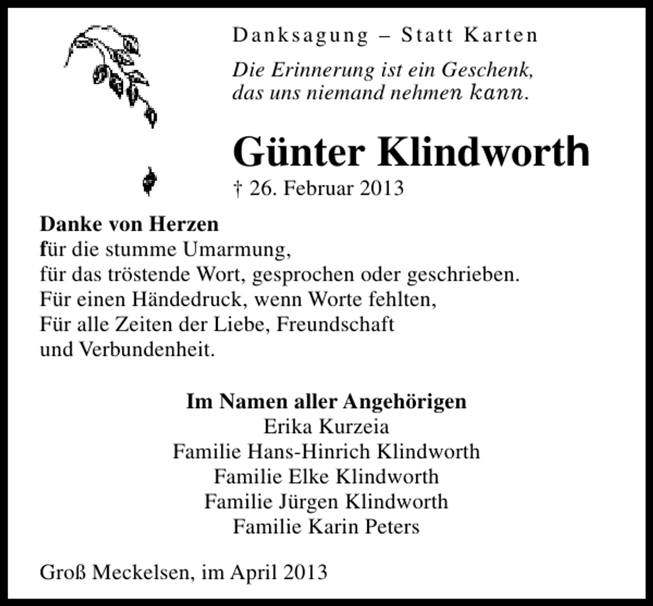 <p>Danksagung – Statt Karten<br />Die Erinnerung ist ein Geschenk,<br />das uns niemand nehmen kann.</p><p>Günter Klindworth<br />† 26. Februar 2013</p><p>Danke von Herzen<br />für die stumme Umarmung,<br />für das tröstende Wort, gesprochen oder geschrieben.<br />Für einen Händedruck, wenn Worte fehlten,<br />Für alle Zeiten der Liebe, Freundschaft<br />und Verbundenheit.<br />Im Namen aller Angehörigen<br />Erika Kurzeia<br />Familie Hans-Hinrich Klindworth<br />Familie Elke Klindworth<br />Familie Jürgen Klindworth<br />Familie Karin Peters<br />Groß Meckelsen, im April 2013</p>