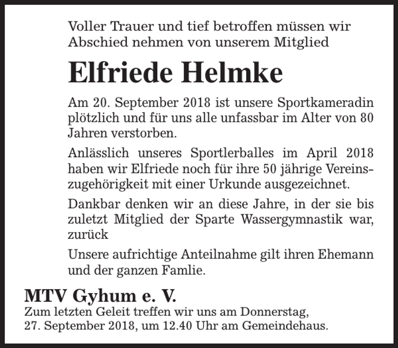 <p>Voller Trauer und tief betroffen müssen wir<br />Abschied nehmen von unserem Mitglied</p><p>Elfriede Helmke<br />Am 20. September 2018 ist unsere Sportkameradin<br />plötzlich und für uns alle unfassbar im Alter von 80<br />Jahren verstorben.<br />Anlässlich unseres Sportlerballes im April 2018<br />haben wir Elfriede noch für ihre 50 jährige Vereinszugehörigkeit mit einer Urkunde ausgezeichnet.<br />Dankbar denken wir an diese Jahre, in der sie bis<br />zuletzt Mitglied der Sparte Wassergymnastik war,<br />zurück<br />Unsere aufrichtige Anteilnahme gilt ihren Ehemann<br />und der ganzen Famlie.</p><p>MTV Gyhum e. V.</p><p>Zum letzten Geleit treffen wir uns am Donnerstag,<br />27. September 2018, um 12.40 Uhr am Gemeindehaus.</p>