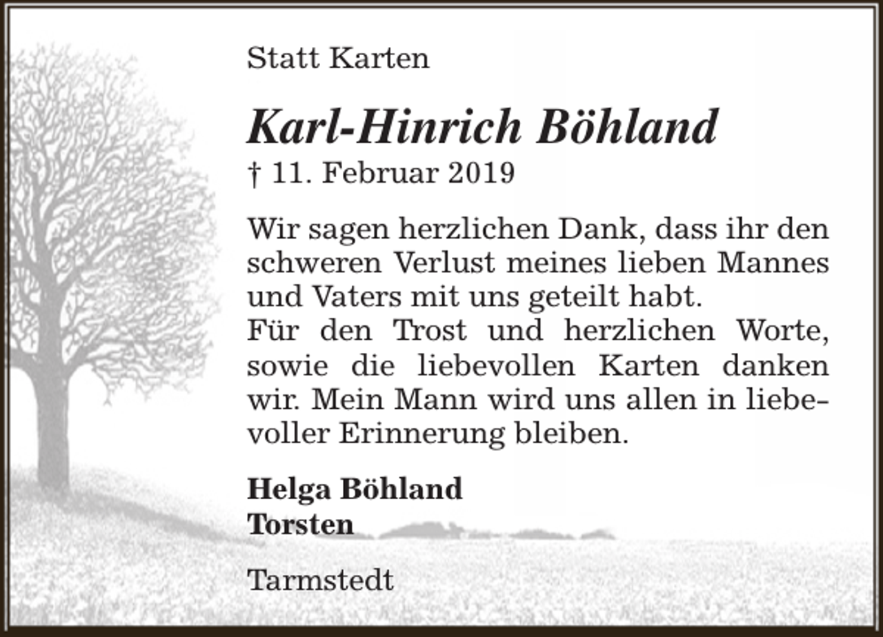 <p>Statt Karten</p><p>Karl-Hinrich Böhland</p><p>† 11. Februar 2019</p><p>Wir sagen herzlichen Dank, dass ihr den<br />schweren Verlust meines lieben Mannes<br />und Vaters mit uns geteilt habt.<br />Für den Trost und herzlichen Worte,<br />sowie die liebevollen Karten danken<br />wir. Mein Mann wird uns allen in liebevoller Erinnerung bleiben.<br />Helga Böhland<br />Torsten<br />Tarmstedt</p>