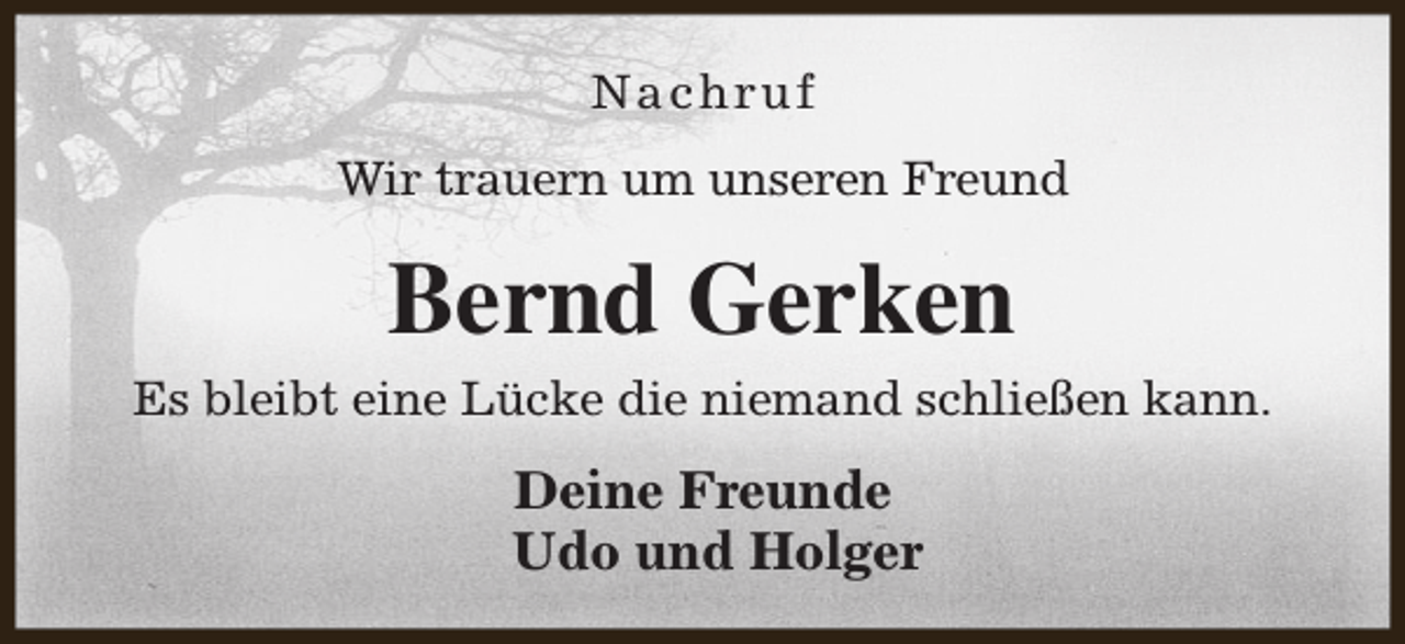 <p>Nachruf<br />Wir trauern um unseren Freund</p><p>Bernd Gerken<br />Es bleibt eine Lücke die niemand schließen kann.</p><p>Deine Freunde<br />Udo und Holger</p>