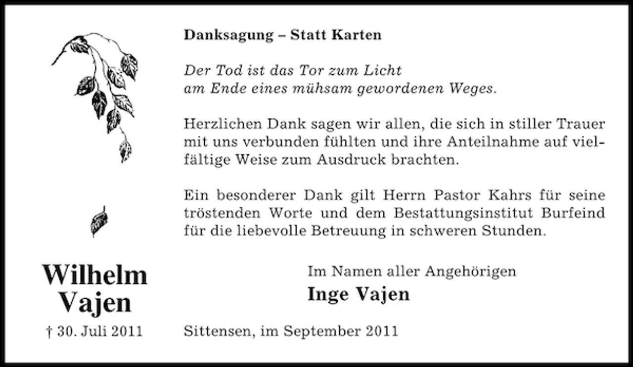 <p>Danksagung – Statt Karten<br />Der Tod ist das Tor zum Licht<br />am Ende eines mühsam gewordenen Weges.<br />Herzlichen Dank sagen wir allen, die sich in stiller Trauer<br />mit uns verbunden fühlten und ihre Anteilnahme auf vielfältige Weise zum Ausdruck brachten.<br />Ein besonderer Dank gilt Herrn Pastor Kahrs für seine<br />tröstenden Worte und dem Bestattungsinstitut Burfeind<br />für die liebevolle Betreuung in schweren Stunden.</p><p>Wilhelm<br />Vajen<br />† 30. Juli 2011</p><p>Im Namen aller Angehörigen</p><p>Inge Vajen<br />Sittensen, im September 2011</p>