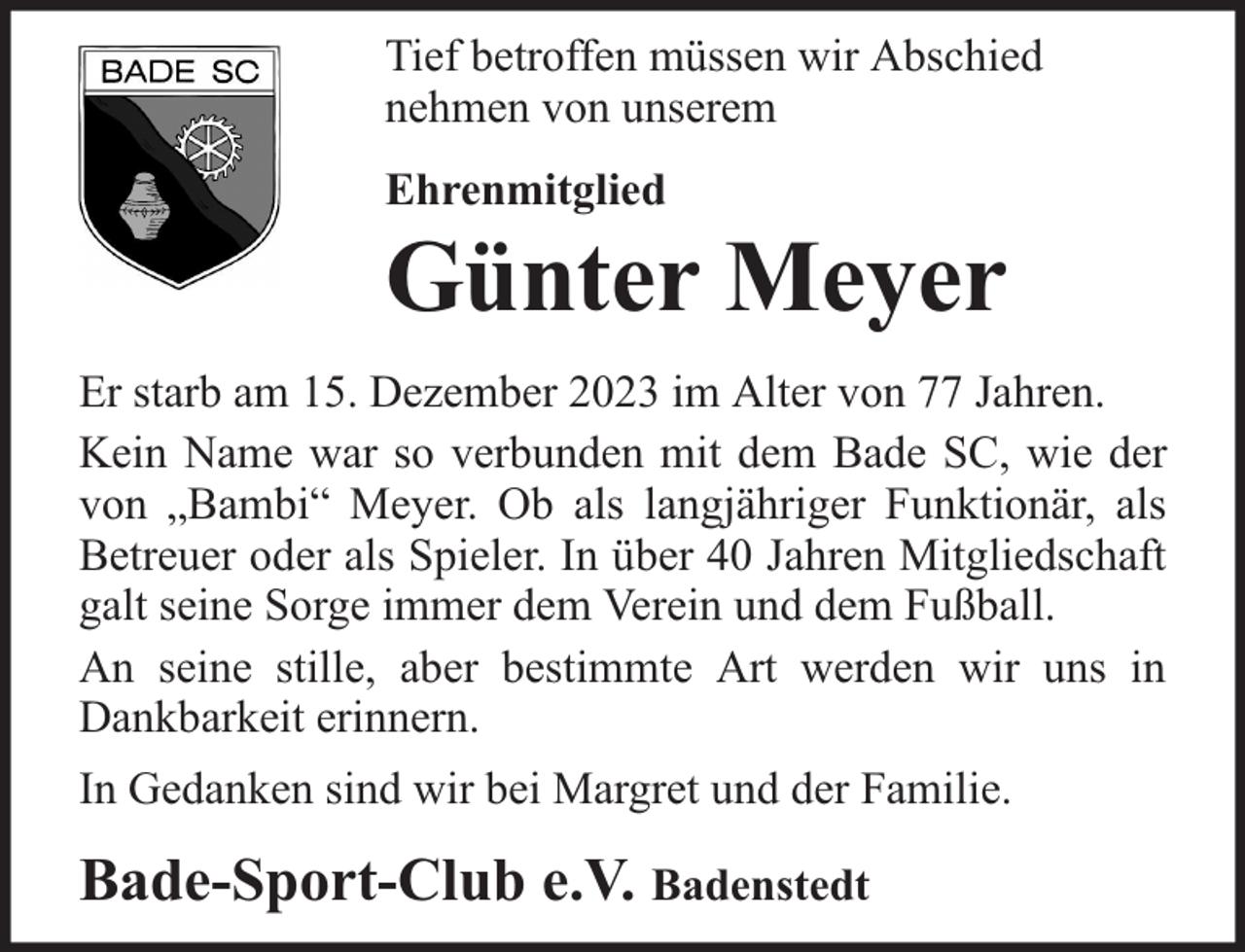 <p>Tief betroffen müssen wir Abschied<br />nehmen von unserem<br />Ehrenmitglied</p><p>Günter Meyer</p><p>Er starb am 15. Dezember 2023 im Alter von 77 Jahren.<br />Kein Name war so verbunden mit dem Bade SC, wie der<br />von „Bambi“ Meyer. Ob als langjähriger Funktionär, als<br />Betreuer oder als Spieler. In über 40 Jahren Mitgliedschaft<br />galt seine Sorge immer dem Verein und dem Fußball.<br />An seine stille, aber bestimmte Art werden wir uns in<br />Dankbarkeit erinnern.<br />In Gedanken sind wir bei Margret und der Familie.</p><p>Bade-Sport-Club e.V. Badenstedt</p>