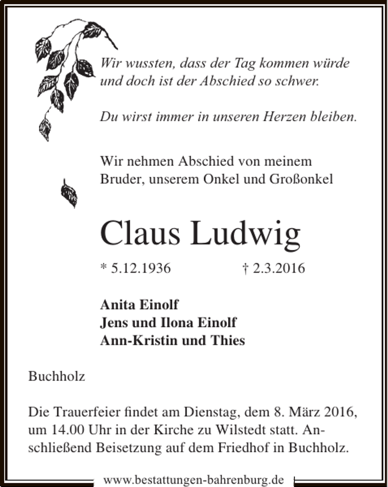 <p>Wir wussten, dass der Tag kommen würde<br />und doch ist der Abschied so schwer.<br />Du wirst immer in unseren Herzen bleiben.<br />Wir nehmen Abschied von meinem<br />Bruder, unserem Onkel und Großonkel</p><p>Claus Ludwig<br />* 5.12.1936</p><p>† 2.3.2016</p><p>Anita Einolf<br />Jens und Ilona Einolf<br />Ann-Kristin und Thies<br />Buchholz<br />Die Trauerfeier ﬁndet am Dienstag, dem 8. März 2016,<br />um 14.00 Uhr in der Kirche zu Wilstedt statt. Anschließend Beisetzung auf dem Friedhof in Buchholz.<br />www.bestattungen-bahrenburg.de</p>