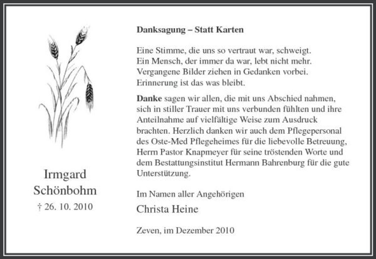 <p>Danksagung – Statt Karten Eine Stimme, die uns so vertraut war, schweigt. Ein Mensch, der immer da war, lebt nicht mehr. Vergangene Bilder ziehen in Gedanken vorbei. Erinnerung ist das was bleibt. Danke sagen wir allen, die mit uns Abschied nahmen, sich in stiller Trauer mit uns verbunden fühlten und ihre Anteilnahme auf vielfältige Weise zum Ausdruck brachten. Herzlich danken wir auch dem Pflegepersonal des Oste-Med Pflegeheimes für die liebevolle Betreuung, Herrn Pastor Knapmeyer für seine tröstenden Worte und dem Bestattungsinstitut Hermann Bahrenburg für die gute Unterstützung. Im Namen aller Angehörigen</p><p>Irmgard Schönbohm<br />† 26. 10. 2010</p><p>Christa Heine<br />Zeven, im Dezember 2010</p>