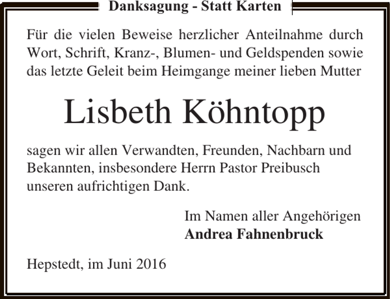 <p>Danksagung - Statt Karten<br />Für die vielen Beweise herzlicher Anteilnahme durch<br />Wort, Schrift, Kranz-, Blumen- und Geldspenden sowie<br />das letzte Geleit beim Heimgange meiner lieben Mutter</p><p>Lisbeth Köhntopp<br />sagen wir allen Verwandten, Freunden, Nachbarn und<br />Bekannten, insbesondere Herrn Pastor Preibusch<br />unseren aufrichtigen Dank.<br />Im Namen aller Angehörigen<br />Andrea Fahnenbruck<br />Hepstedt, im Juni 2016</p>