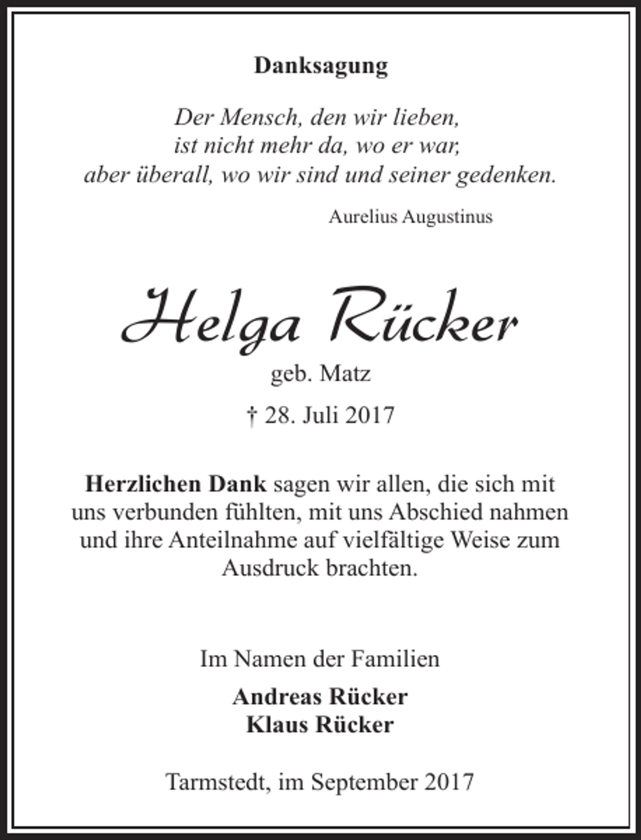 <p>Danksagung<br />Der Mensch, den wir lieben,<br />ist nicht mehr da, wo er war,<br />aber überall, wo wir sind und seiner gedenken.<br />Aurelius Augustinus</p><p>Helga Rücker<br />geb. Matz</p><p>† 28. Juli 2017<br />Herzlichen Dank sagen wir allen, die sich mit<br />uns verbunden fühlten, mit uns Abschied nahmen<br />und ihre Anteilnahme auf vielfältige Weise zum<br />Ausdruck brachten.<br />Im Namen der Familien<br />Andreas Rücker<br />Klaus Rücker<br />Tarmstedt, im September 2017</p>