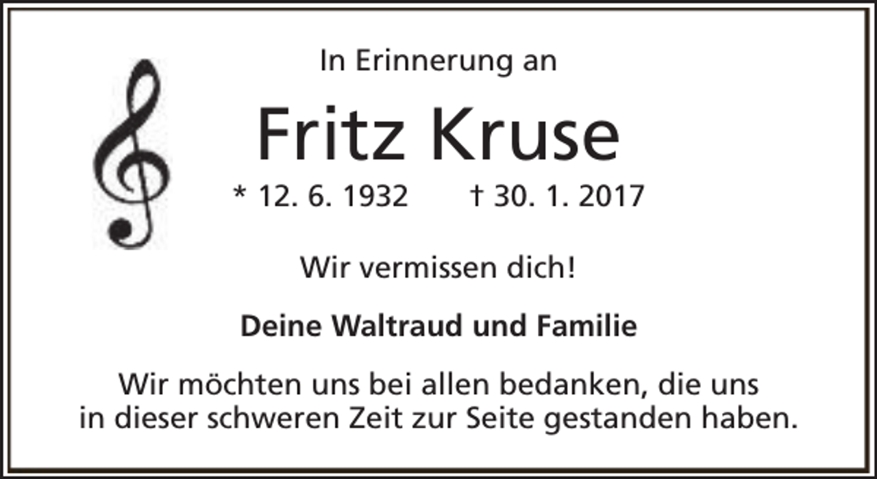 <p>In Erinnerung an</p><p>Fritz Kruse</p><p>* 12. 6. 1932</p><p>† 30. 1. 2017</p><p>Wir vermissen dich!<br />Deine Waltraud und Familie<br />Wir möchten uns bei allen bedanken, die uns<br />in dieser schweren Zeit zur Seite gestanden haben.</p>