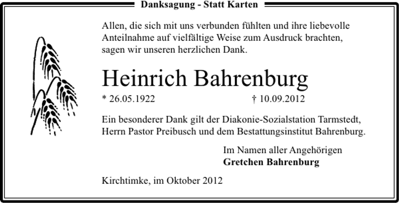 <p>Danksagung - Statt Karten<br />Allen, die sich mit uns verbunden fühlten und ihre liebevolle<br />Anteilnahme auf vielfältige Weise zum Ausdruck brachten,<br />sagen wir unseren herzlichen Dank.</p><p>Heinrich Bahrenburg<br />* 26.05.1922</p><p>† 10.09.2012</p><p>Ein besonderer Dank gilt der Diakonie-Sozialstation Tarmstedt,<br />Herrn Pastor Preibusch und dem Bestattungsinstitut Bahrenburg.<br />Im Namen aller Angehörigen<br />Gretchen Bahrenburg<br />Kirchtimke, im Oktober 2012</p>