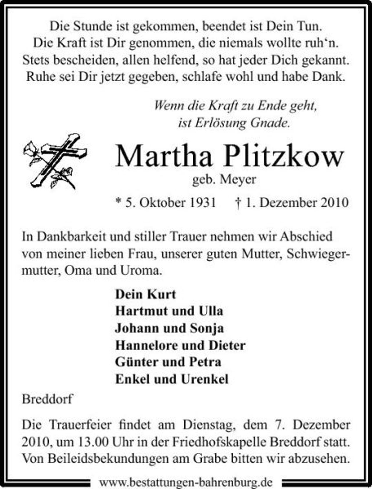 <p>Die Stunde ist gekommen, beendet ist Dein Tun. Die Kraft ist Dir genommen, die niemals wollte ruh‘n. Stets bescheiden, allen helfend, so hat jeder Dich gekannt. Ruhe sei Dir jetzt gegeben, schlafe wohl und habe Dank. Wenn die Kraft zu Ende geht, ist Erlösung Gnade.</p><p>Martha Plitzkow<br />geb. Meyer * 5. Oktober 1931 † 1. Dezember 2010 In Dankbarkeit und stiller Trauer nehmen wir Abschied von meiner lieben Frau, unserer guten Mutter, Schwiegermutter, Oma und Uroma. Dein Kurt Hartmut und Ulla Johann und Sonja Hannelore und Dieter Günter und Petra Enkel und Urenkel Breddorf Die Trauerfeier ﬁndet am Dienstag, dem 7. Dezember 2010, um 13.00 Uhr in der Friedhofskapelle Breddorf statt. Von Beileidsbekundungen am Grabe bitten wir abzusehen.<br />www.bestattungen-bahrenburg.de</p>