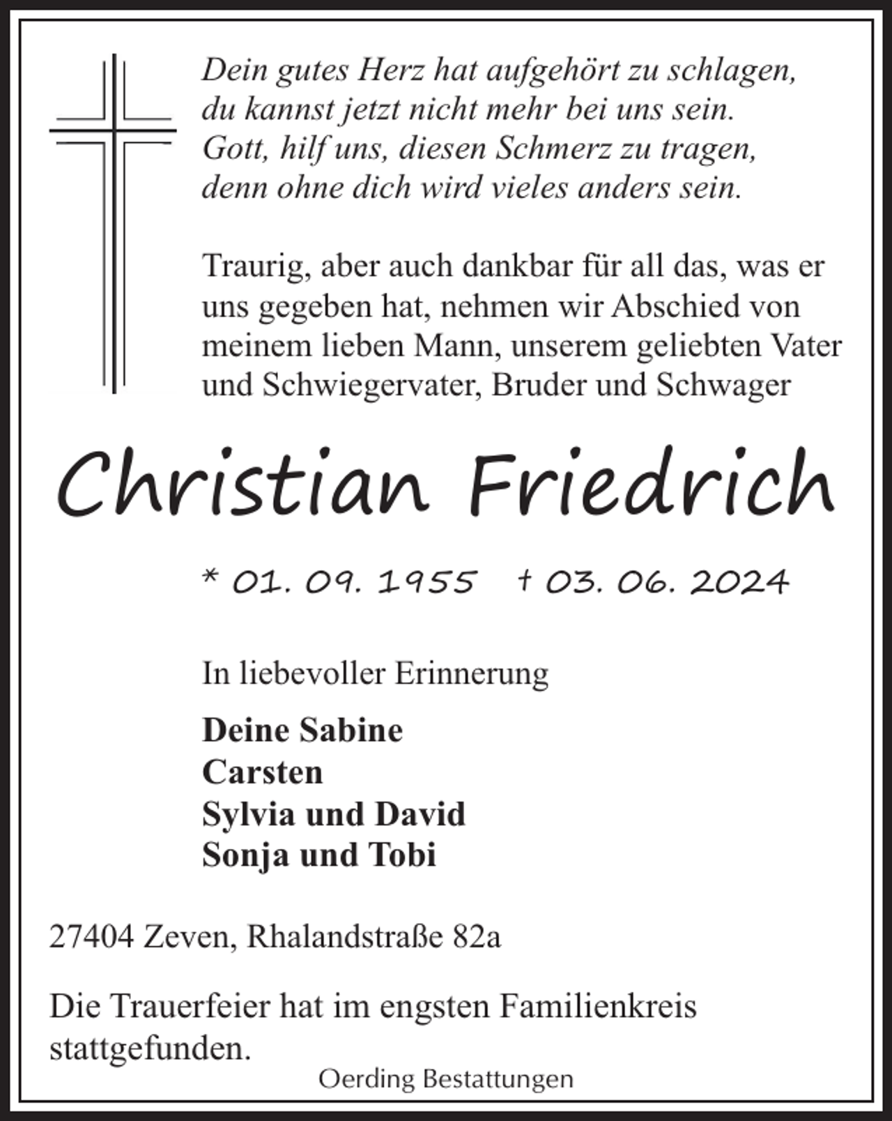 <p>Dein gutes Herz hat aufgehört zu schlagen,<br />du kannst jetzt nicht mehr bei uns sein.<br />Gott, hilf uns, diesen Schmerz zu tragen,<br />denn ohne dich wird vieles anders sein.<br />Traurig, aber auch dankbar für all das, was er<br />uns gegeben hat, nehmen wir Abschied von<br />meinem lieben Mann, unserem geliebten Vater<br />und Schwiegervater, Bruder und Schwager</p><p>Christian Friedrich<br />* 01. 09. 1955</p><p>† 03. 06. 2024</p><p>In liebevoller Erinnerung</p><p>Deine Sabine<br />Carsten<br />Sylvia und David<br />Sonja und Tobi<br />27404 Zeven, Rhalandstraße 82a</p><p>Die Trauerfeier hat im engsten Familienkreis<br />stattgefunden.<br />Oerding Bestattungen</p>