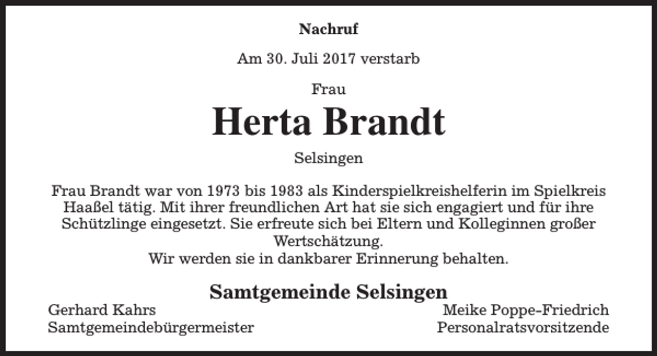 <p>Nachruf<br />Am 30. Juli 2017 verstarb<br />Frau</p><p>Herta Brandt<br />Selsingen<br />Frau Brandt war von 1973 bis 1983 als Kinderspielkreishelferin im Spielkreis<br />Haaßel tätig. Mit ihrer freundlichen Art hat sie sich engagiert und für ihre<br />Schützlinge eingesetzt. Sie erfreute sich bei Eltern und Kolleginnen großer<br />Wertschätzung.<br />Wir werden sie in dankbarer Erinnerung behalten.</p><p>Samtgemeinde Selsingen</p><p>Gerhard Kahrs<br />Samtgemeindebürgermeister</p><p>Meike Poppe-Friedrich<br />Personalratsvorsitzende</p>