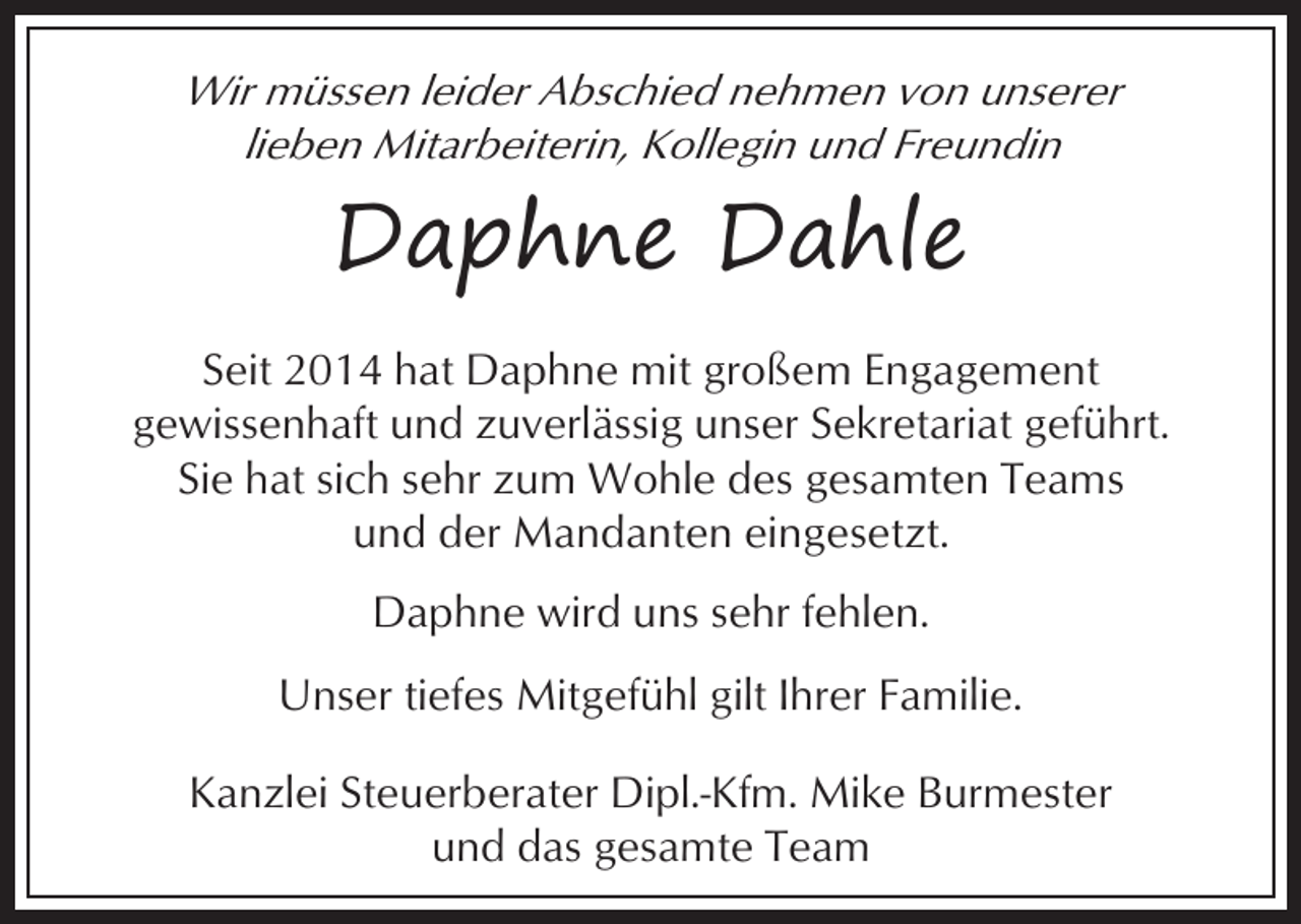 <p>Wir müssen leider Abschied nehmen von unserer<br />lieben Mitarbeiterin, Kollegin und Freundin</p><p>Daphne Dahle<br />Seit 2014 hat Daphne mit großem Engagement<br />gewissenhaft und zuverlässig unser Sekretariat geführt.<br />Sie hat sich sehr zum Wohle des gesamten Teams<br />und der Mandanten eingesetzt.<br />Daphne wird uns sehr fehlen.<br />Unser tiefes Mitgefühl gilt Ihrer Familie.<br />Kanzlei Steuerberater Dipl.-Kfm. Mike Burmester<br />und das gesamte Team</p>