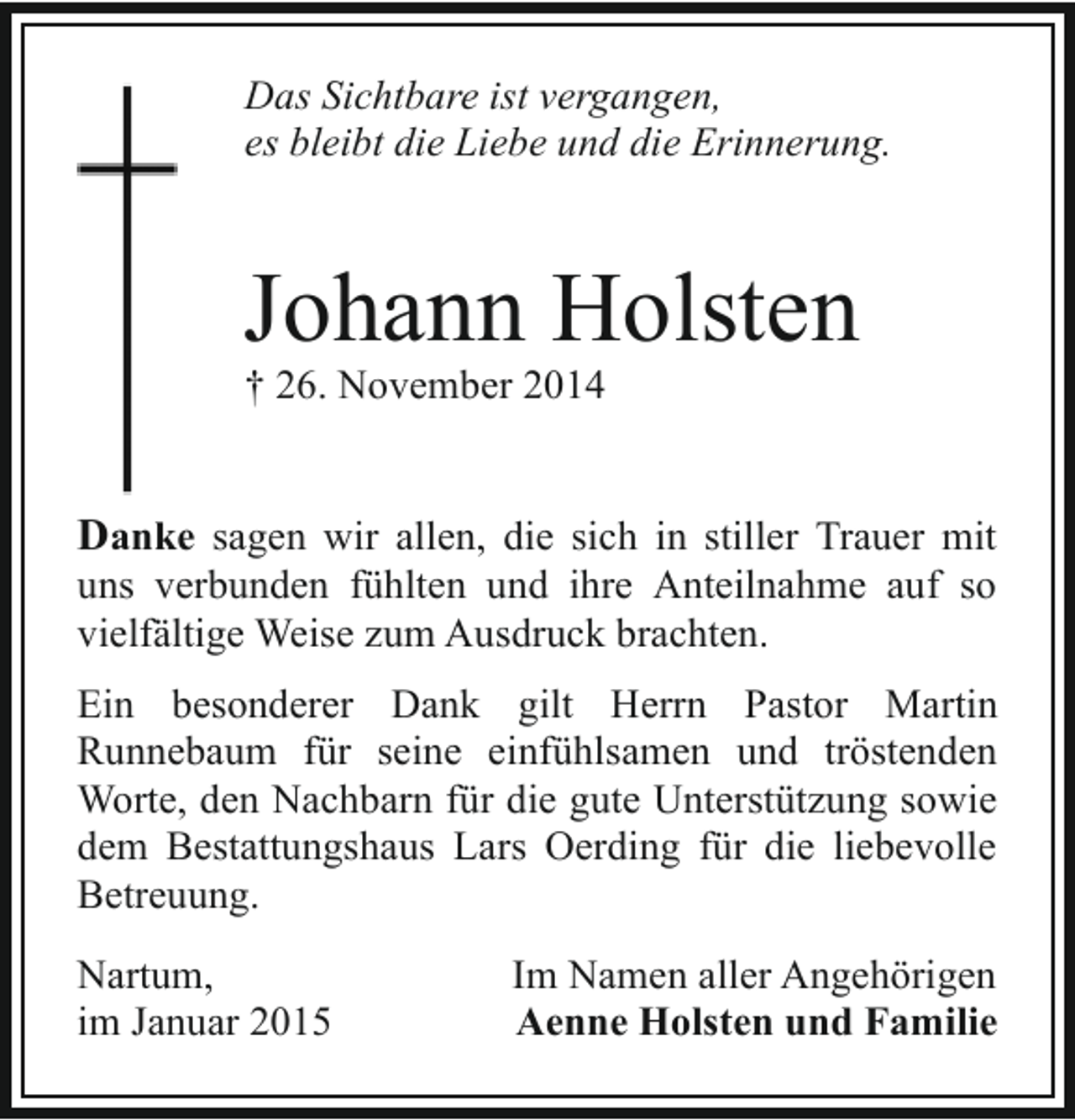 <p>Das Sichtbare ist vergangen,<br />es bleibt die Liebe und die Erinnerung.</p><p>Johann Holsten</p><p>† 26. November 2014</p><p>Danke sagen wir allen, die sich in stiller Trauer mit<br />uns verbunden fühlten und ihre Anteilnahme auf so<br />vielfältige Weise zum Ausdruck brachten.</p><p>Ein besonderer Dank gilt Herrn Pastor Martin<br />Runnebaum für seine einfühlsamen und tröstenden<br />Worte, den Nachbarn für die gute Unterstützung sowie<br />dem Bestattungshaus Lars Oerding für die liebevolle<br />Betreuung.<br />Nartum,<br />im Januar 2015</p><p>Im Namen aller Angehörigen<br />Aenne Holsten und Familie</p>