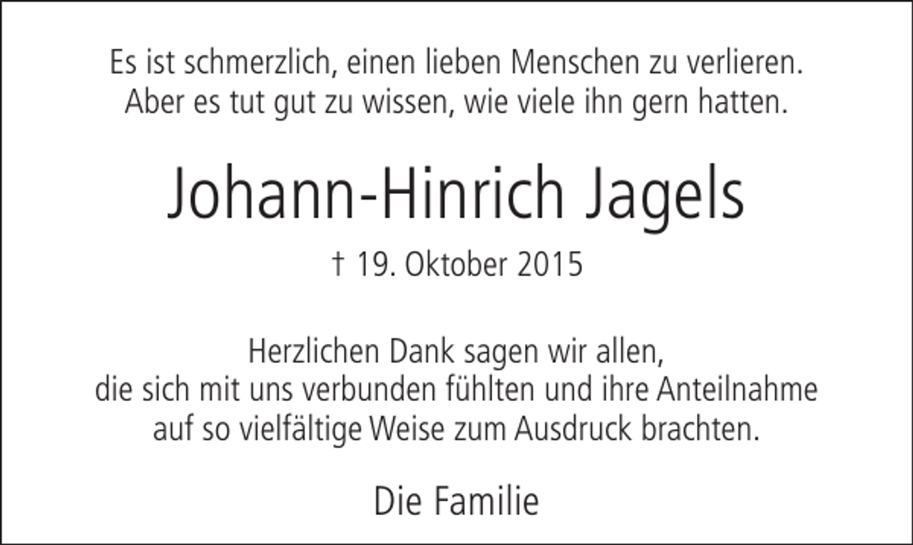 <p>Es ist schmerzlich, einen lieben Menschen zu verlieren.<br />Aber es tut gut zu wissen, wie viele ihn gern hatten.</p><p>Johann-Hinrich Jagels<br />† 19. Oktober 2015</p><p>Herzlichen Dank sagen wir allen,<br />die sich mit uns verbunden fühlten und ihre Anteilnahme<br />auf so vielfältige Weise zum Ausdruck brachten.</p><p>Die Familie</p>