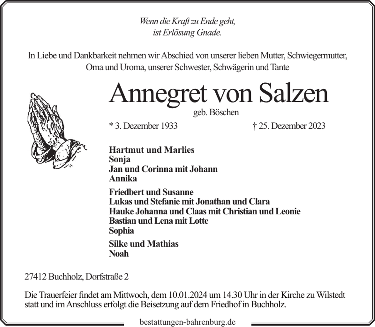 <p>Wenn die Kraft zu Ende geht,<br />ist Erlösung Gnade.<br />In Liebe und Dankbarkeit nehmen wir Abschied von unserer lieben Mutter, Schwiegermutter,<br />Oma und Uroma, unserer Schwester, Schwägerin und Tante</p><p>Annegret von Salzen<br />geb. Böschen</p><p>* 3. Dezember 1933</p><p>† 25. Dezember 2023</p><p>Hartmut und Marlies<br />Sonja<br />Jan und Corinna mit Johann<br />Annika<br />Friedbert und Susanne<br />Lukas und Stefanie mit Jonathan und Clara<br />Hauke Johanna und Claas mit Christian und Leonie<br />Bastian und Lena mit Lotte<br />Sophia<br />Silke und Mathias<br />Noah<br />27412 Buchholz, Dorfstraße 2<br />Die Trauerfeier findet am Mittwoch, dem 10.01.2024 um 14.30 Uhr in der Kirche zu Wilstedt<br />statt und im Anschluss erfolgt die Beisetzung auf dem Friedhof in Buchholz.<br />bestattungen-bahrenburg.de</p>