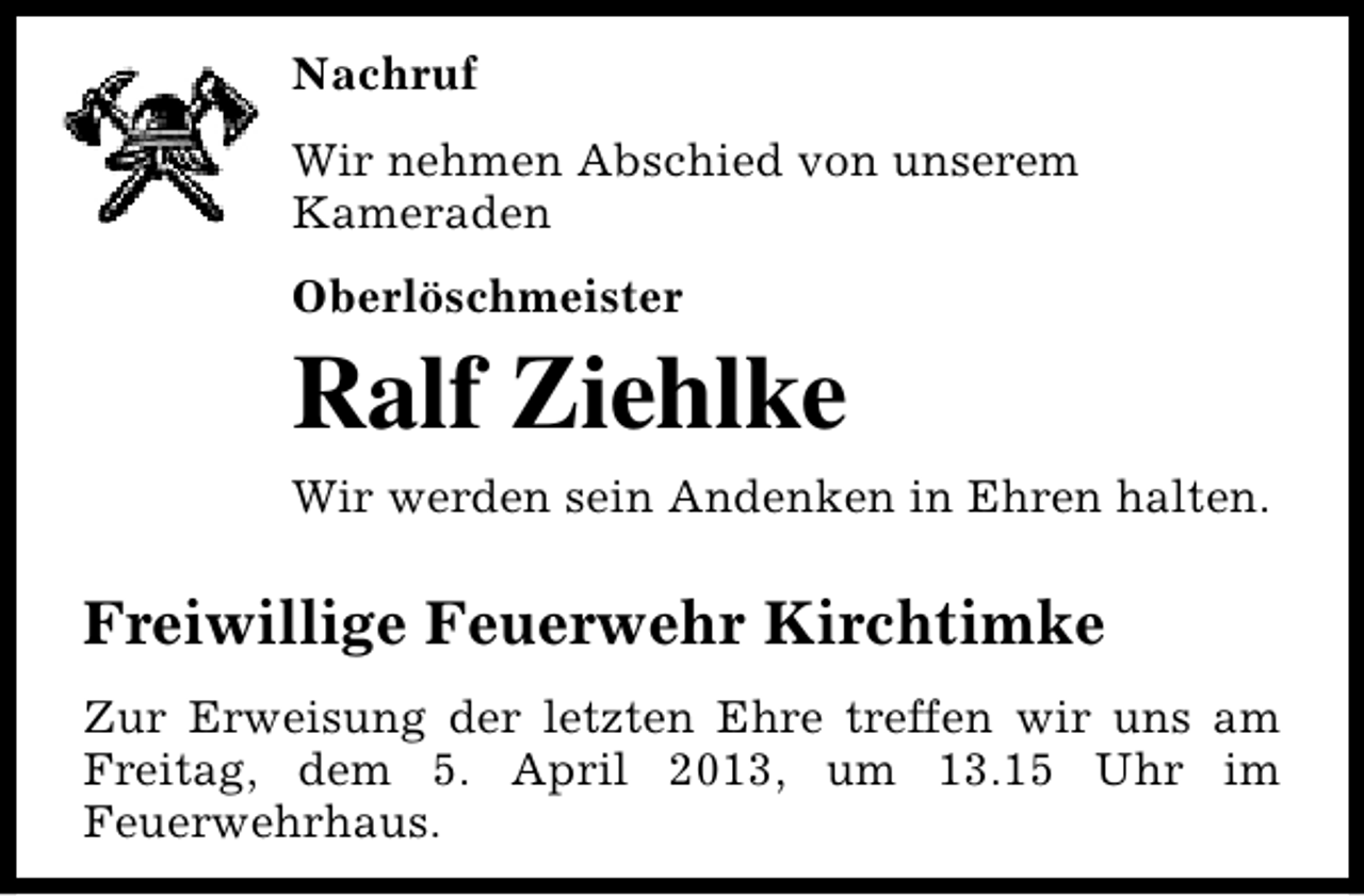<p>Nachruf<br />Wir nehmen Abschied von unserem<br />Kameraden<br />Oberlöschmeister</p><p>Ralf Ziehlke<br />Wir werden sein Andenken in Ehren halten.</p><p>Freiwillige Feuerwehr Kirchtimke<br />Zur Erweisung der letzten Ehre treffen wir uns am<br />Freitag, dem 5. April 2013, um 13.15 Uhr im<br />Feuerwehrhaus.</p>