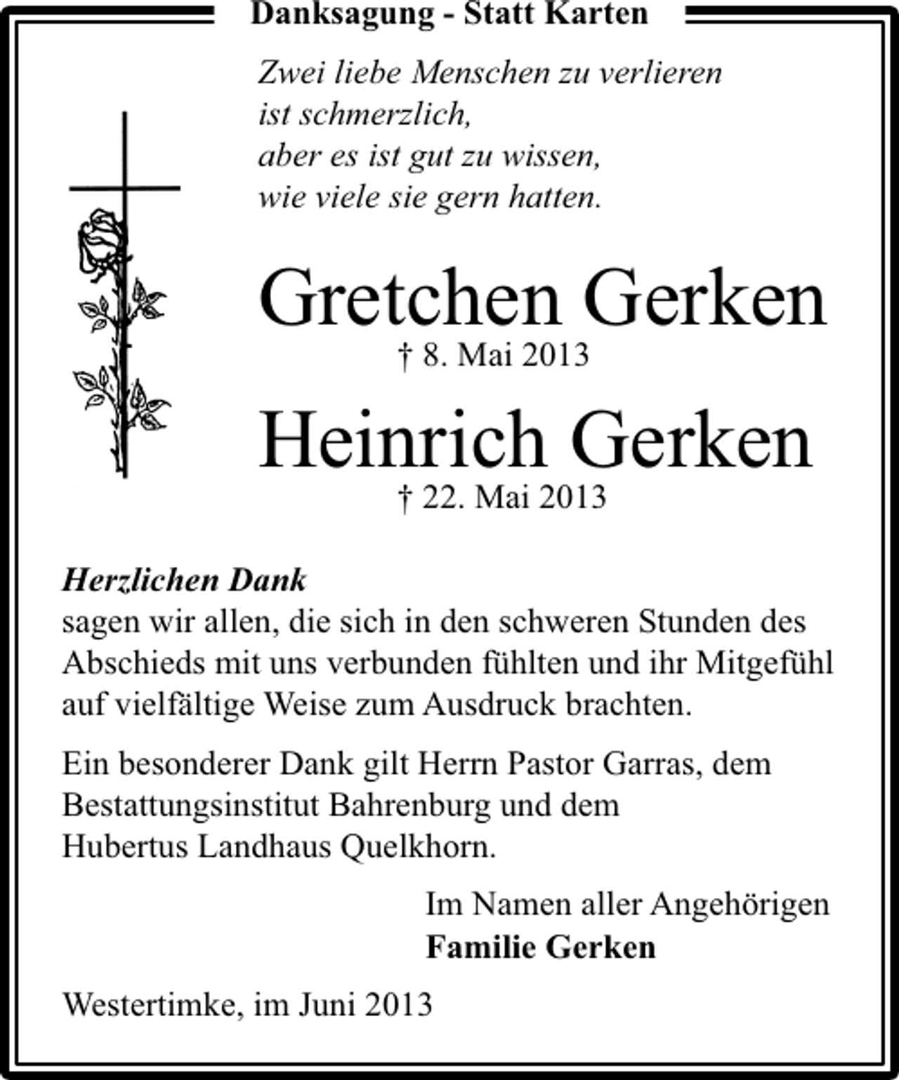 <p>Danksagung - Statt Karten<br />Zwei liebe Menschen zu verlieren<br />ist schmerzlich,<br />aber es ist gut zu wissen,<br />wie viele sie gern hatten.</p><p>Gretchen Gerken<br />† 8. Mai 2013<br />Heinrich Gerken<br />† 22. Mai 2013</p><p>Herzlichen Dank<br />sagen wir allen, die sich in den schweren Stunden des<br />Abschieds mit uns verbunden fühlten und ihr Mitgefühl<br />auf vielfältige Weise zum Ausdruck brachten.<br />Ein besonderer Dank gilt Herrn Pastor Garras, dem<br />Bestattungsinstitut Bahrenburg und dem<br />Hubertus Landhaus Quelkhorn.<br />Im Namen aller Angehörigen<br />Familie Gerken<br />Westertimke, im Juni 2013</p>