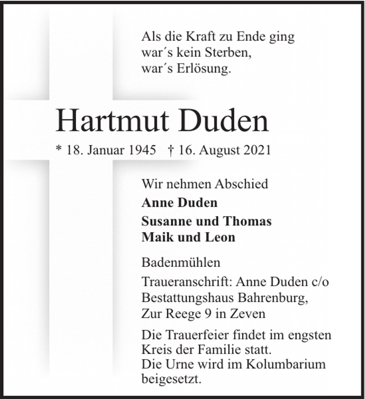 <p>Als die Kraft zu Ende ging<br />war´s kein Sterben,<br />war´s Erlösung.</p><p>Hartmut Duden</p><p>* 18. Januar 1945 † 16. August 2021<br />Wir nehmen Abschied<br />Anne Duden<br />Susanne und Thomas<br />Maik und Leon<br />Badenmühlen<br />Traueranschrift: Anne Duden c/o<br />Bestattungshaus Bahrenburg,<br />Zur Reege 9 in Zeven<br />Die Trauerfeier findet im engsten<br />Kreis der Familie statt.<br />Die Urne wird im Kolumbarium<br />beigesetzt.</p>