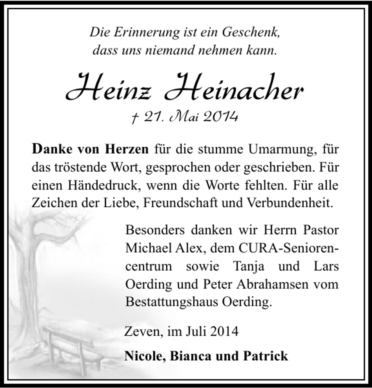 <p>Die Erinnerung ist ein Geschenk,<br />dass uns niemand nehmen kann.</p><p>Heinz Heinacher<br />† 21. Mai 2014</p><p>Danke von Herzen für die stumme Umarmung, für</p><p>das tröstende Wort, gesprochen oder geschrieben. Für<br />einen Händedruck, wenn die Worte fehlten. Für alle<br />Zeichen der Liebe, Freundschaft und Verbundenheit.<br />Besonders danken wir Herrn Pastor<br />Michael Alex, dem CURA-Seniorencentrum sowie Tanja und Lars<br />Oerding und Peter Abrahamsen vom<br />Bestattungshaus Oerding.<br />Zeven, im Juli 2014<br />Nicole, Bianca und Patrick</p>