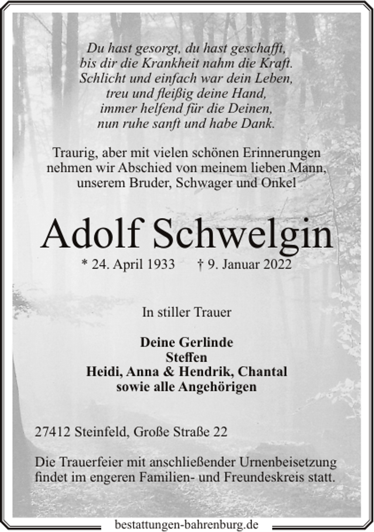 <p>Du hast gesorgt, du hast geschafft,<br />bis dir die Krankheit nahm die Kraft.<br />Schlicht und einfach war dein Leben,<br />treu und fleißig deine Hand,<br />immer helfend für die Deinen,<br />nun ruhe sanft und habe Dank.<br />Traurig, aber mit vielen schönen Erinnerungen<br />nehmen wir Abschied von meinem lieben Mann,<br />unserem Bruder, Schwager und Onkel</p><p>Adolf Schwelgin<br />* 24. April 1933</p><p>† 9. Januar 2022</p><p>In stiller Trauer<br />Deine Gerlinde<br />Steffen<br />Heidi, Anna &amp; Hendrik, Chantal<br />sowie alle Angehörigen<br />27412 Steinfeld, Große Straße 22<br />Die Trauerfeier mit anschließender Urnenbeisetzung<br />findet im engeren Familien- und Freundeskreis statt.<br />bestattungen-bahrenburg.de</p>