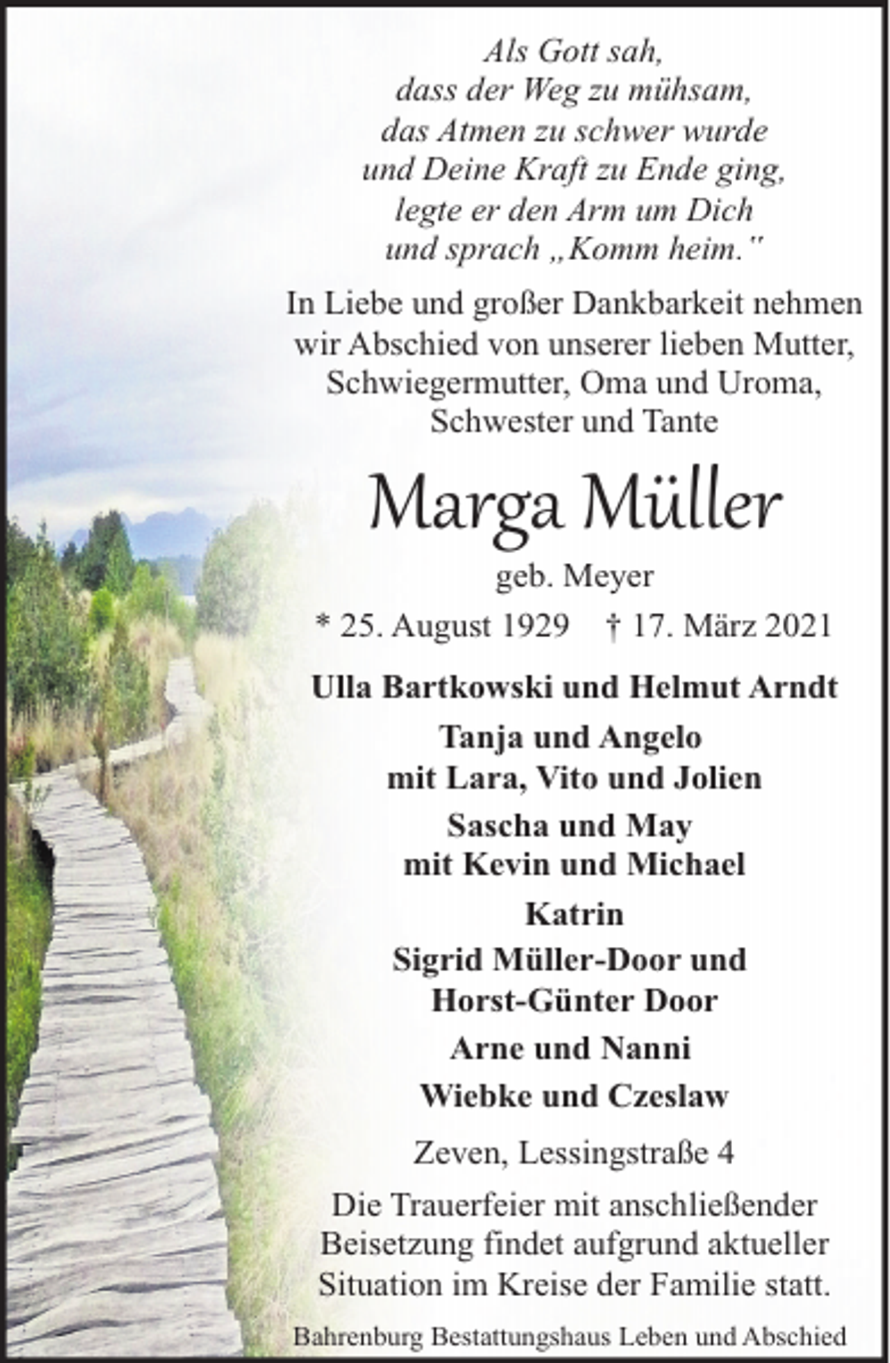 <p>Als Gott sah,<br />dass der Weg zu mühsam,<br />das Atmen zu schwer wurde<br />und Deine Kraft zu Ende ging,<br />legte er den Arm um Dich<br />und sprach „Komm heim.‟<br />In Liebe und großer Dankbarkeit nehmen<br />wir Abschied von unserer lieben Mutter,<br />Schwiegermutter, Oma und Uroma,<br />Schwester und Tante</p><p>Marga Müller</p><p>geb. Meyer<br />* 25. August 1929 † 17. März 2021<br />Ulla Bartkowski und Helmut Arndt<br />Tanja und Angelo<br />mit Lara, Vito und Jolien<br />Sascha und May<br />mit Kevin und Michael<br />Katrin<br />Sigrid Müller-Door und<br />Horst-Günter Door<br />Arne und Nanni<br />Wiebke und Czeslaw<br />Zeven, Lessingstraße 4<br />Die Trauerfeier mit anschließender<br />Beisetzung findet aufgrund aktueller<br />Situation im Kreise der Familie statt.<br />Bahrenburg Bestattungshaus Leben und Abschied</p>