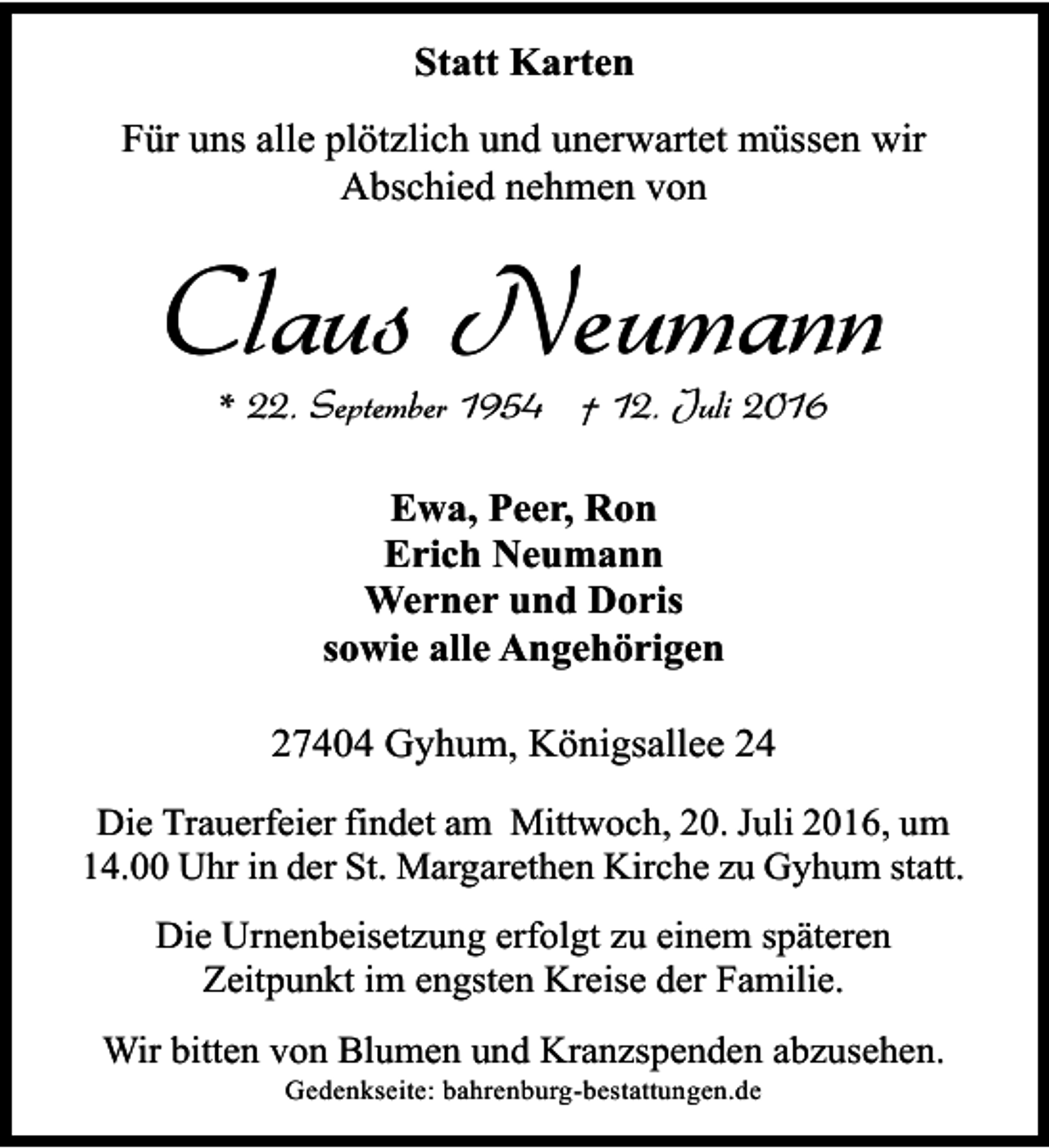 <p>Statt Karten<br />Für uns alle plötzlich und unerwartet müssen wir<br />Abschied nehmen von</p><p>Claus Neumann<br />* 22. September 1954 † 12. Juli 2016<br />Ewa, Peer, Ron<br />Erich Neumann<br />Werner und Doris<br />sowie alle Angehörigen<br />27404 Gyhum, Königsallee 24<br />Die Trauerfeier findet am Mittwoch, 20. Juli 2016, um<br />14.00 Uhr in der St. Margarethen Kirche zu Gyhum statt.<br />Die Urnenbeisetzung erfolgt zu einem späteren<br />Zeitpunkt im engsten Kreise der Familie.<br />Wir bitten von Blumen und Kranzspenden abzusehen.<br />Gedenkseite: bahrenburg-bestattungen.de</p>