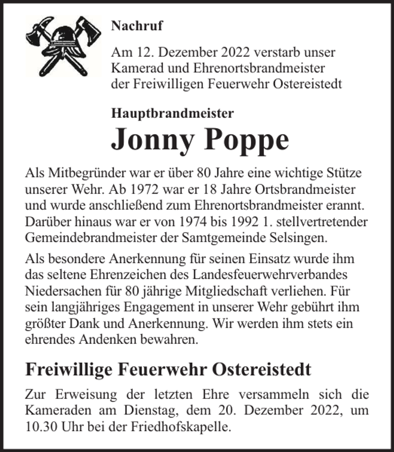 <p>Nachruf<br />Am 12. Dezember 2022 verstarb unser<br />Kamerad und Ehrenortsbrandmeister<br />der Freiwilligen Feuerwehr Ostereistedt<br />Hauptbrandmeister</p><p>Jonny Poppe<br />Als Mitbegründer war er über 80 Jahre eine wichtige Stütze<br />unserer Wehr. Ab 1972 war er 18 Jahre Ortsbrandmeister<br />und wurde anschließend zum Ehrenortsbrandmeister erannt.<br />Darüber hinaus war er von 1974 bis 1992 1. stellvertretender<br />Gemeindebrandmeister der Samtgemeinde Selsingen.<br />Als besondere Anerkennung für seinen Einsatz wurde ihm<br />das seltene Ehrenzeichen des Landesfeuerwehrverbandes<br />Niedersachen für 80 jährige Mitgliedschaft verliehen. Für<br />sein langjähriges Engagement in unserer Wehr gebührt ihm<br />größter Dank und Anerkennung. Wir werden ihm stets ein<br />ehrendes Andenken bewahren.</p><p>Freiwillige Feuerwehr Ostereistedt<br />Zur Erweisung der letzten Ehre versammeln sich die<br />Kameraden am Dienstag, dem 20. Dezember 2022, um<br />10.30 Uhr bei der Friedhofskapelle.</p>