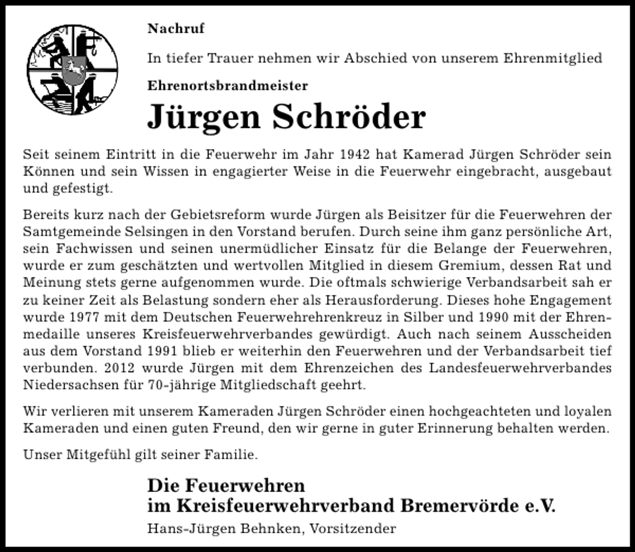 <p>Nachruf<br />In tiefer Trauer nehmen wir Abschied von unserem Ehrenmitglied<br />Ehrenortsbrandmeister</p><p>Jürgen Schröder<br />Seit seinem Eintritt in die Feuerwehr im Jahr 1942 hat Kamerad Jürgen Schröder sein<br />Können und sein Wissen in engagierter Weise in die Feuerwehr eingebracht, ausgebaut<br />und gefestigt.<br />Bereits kurz nach der Gebietsreform wurde Jürgen als Beisitzer für die Feuerwehren der<br />Samtgemeinde Selsingen in den Vorstand berufen. Durch seine ihm ganz persönliche Art,<br />sein Fachwissen und seinen unermüdlicher Einsatz für die Belange der Feuerwehren,<br />wurde er zum geschätzten und wertvollen Mitglied in diesem Gremium, dessen Rat und<br />Meinung stets gerne aufgenommen wurde. Die oftmals schwierige Verbandsarbeit sah er<br />zu keiner Zeit als Belastung sondern eher als Herausforderung. Dieses hohe Engagement<br />wurde 1977 mit dem Deutschen Feuerwehrehrenkreuz in Silber und 1990 mit der Ehrenmedaille unseres Kreisfeuerwehrverbandes gewürdigt. Auch nach seinem Ausscheiden<br />aus dem Vorstand 1991 blieb er weiterhin den Feuerwehren und der Verbandsarbeit tief<br />verbunden. 2012 wurde Jürgen mit dem Ehrenzeichen des Landesfeuerwehrverbandes<br />Niedersachsen für 70-jährige Mitgliedschaft geehrt.<br />Wir verlieren mit unserem Kameraden Jürgen Schröder einen hochgeachteten und loyalen<br />Kameraden und einen guten Freund, den wir gerne in guter Erinnerung behalten werden.<br />Unser Mitgefühl gilt seiner Familie.</p><p>Die Feuerwehren<br />im Kreisfeuerwehrverband Bremervörde e.V.<br />Hans-Jürgen Behnken, Vorsitzender</p>