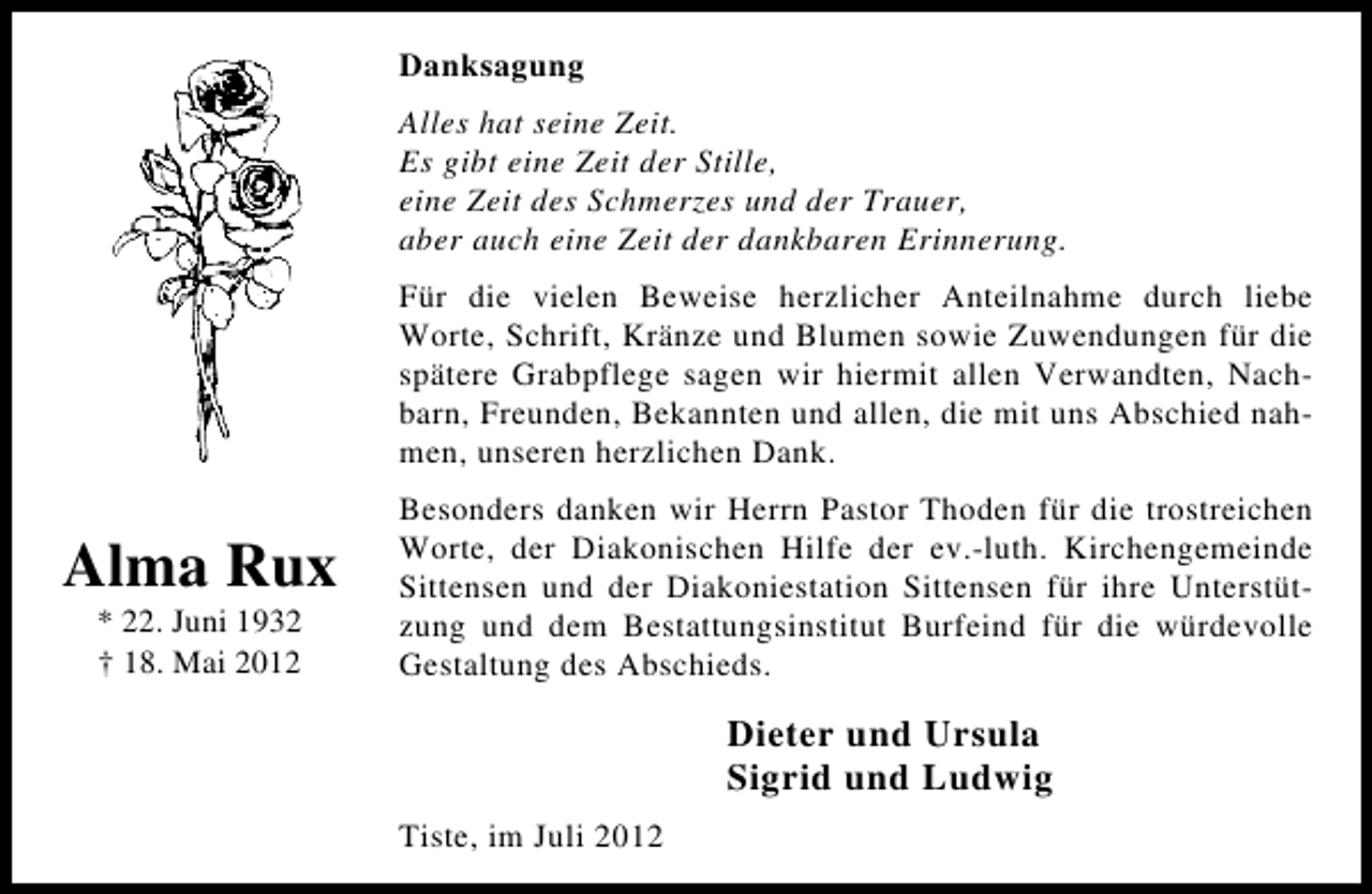 <p>Danksagung<br />Alles hat seine Zeit.<br />Es gibt eine Zeit der Stille,<br />eine Zeit des Schmerzes und der Trauer,<br />aber auch eine Zeit der dankbaren Erinnerung.<br />Für die vielen Beweise herzlicher Anteilnahme durch liebe<br />Worte, Schrift, Kränze und Blumen sowie Zuwendungen für die<br />spätere Grabpflege sagen wir hiermit allen Verwandten, Nachbarn, Freunden, Bekannten und allen, die mit uns Abschied nahmen, unseren herzlichen Dank.</p><p>Alma Rux<br />* 22. Juni 1932<br />† 18. Mai 2012</p><p>Besonders danken wir Herrn Pastor Thoden für die trostreichen<br />Worte, der Diakonischen Hilfe der ev.-luth. Kirchengemeinde<br />Sittensen und der Diakoniestation Sittensen für ihre Unterstützung und dem Bestattungsinstitut Burfeind für die würdevolle<br />Gestaltung des Abschieds.</p><p>Dieter und Ursula<br />Sigrid und Ludwig<br />Tiste, im Juli 2012</p>