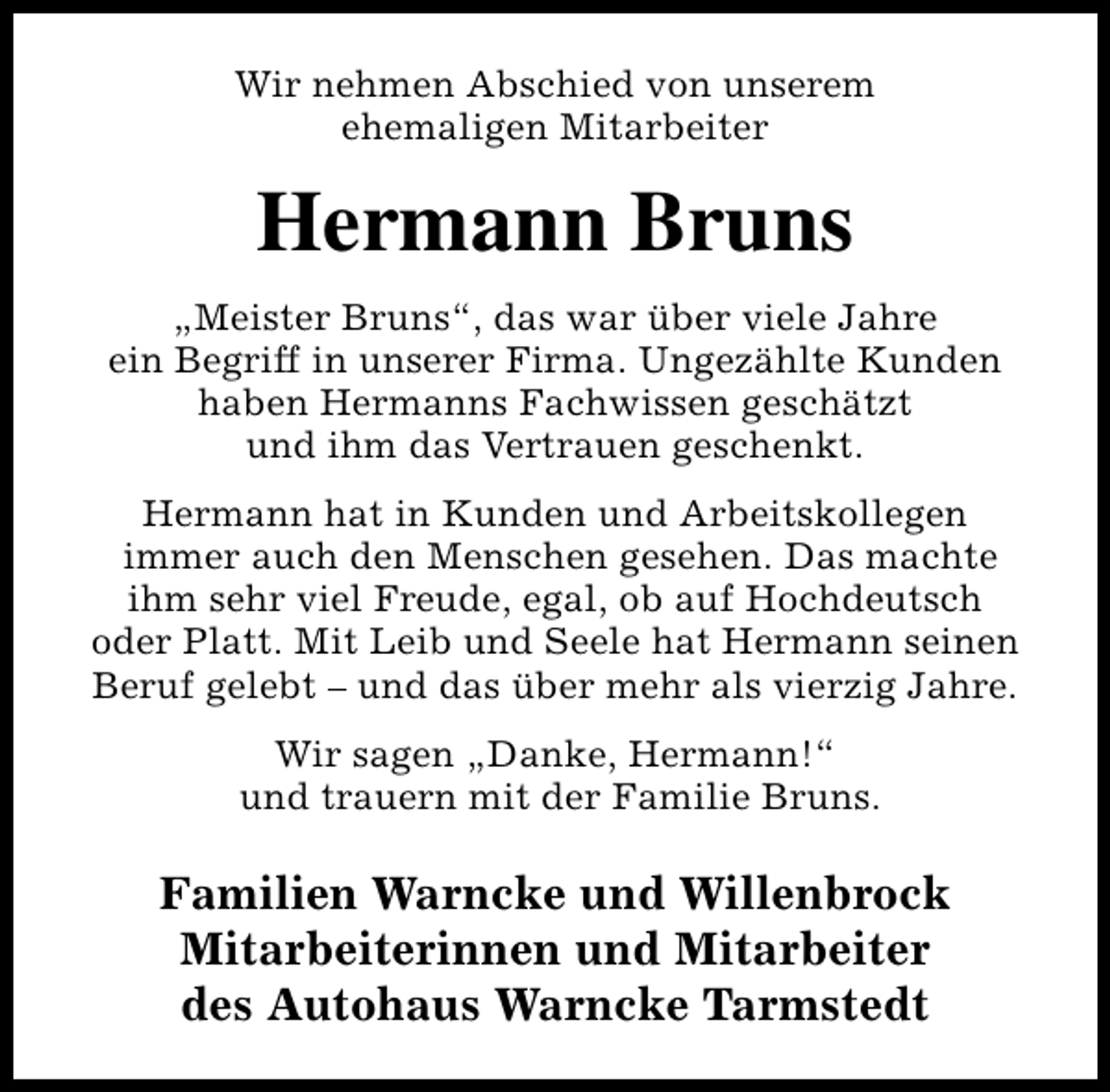 <p>Wir nehmen Abschied von unserem<br />ehemaligen Mitarbeiter</p><p>Hermann Bruns<br />„Meister Bruns“, das war über viele Jahre<br />ein Begriff in unserer Firma. Ungezählte Kunden<br />haben Hermanns Fachwissen geschätzt<br />und ihm das Vertrauen geschenkt.<br />Hermann hat in Kunden und Arbeitskollegen<br />immer auch den Menschen gesehen. Das machte<br />ihm sehr viel Freude, egal, ob auf Hochdeutsch<br />oder Platt. Mit Leib und Seele hat Hermann seinen<br />Beruf gelebt – und das über mehr als vierzig Jahre.<br />Wir sagen „Danke, Hermann!“<br />und trauern mit der Familie Bruns.</p><p>Familien Warncke und Willenbrock<br />Mitarbeiterinnen und Mitarbeiter<br />des Autohaus Warncke Tarmstedt</p>