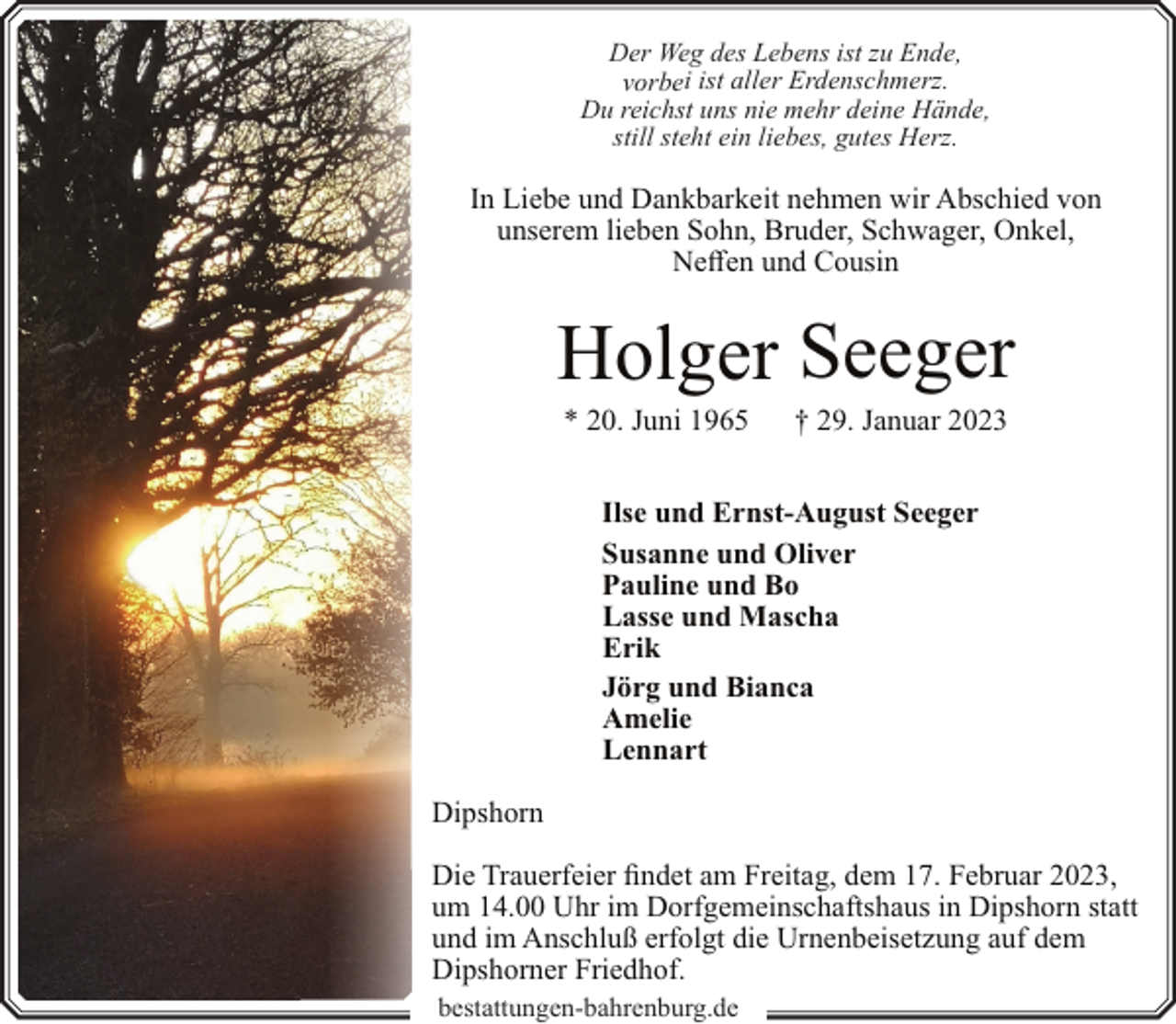<p>Der Weg des Lebens ist zu Ende,<br />vorbei ist aller Erdenschmerz.<br />Du reichst uns nie mehr deine Hände,<br />still steht ein liebes, gutes Herz.</p><p>In Liebe und Dankbarkeit nehmen wir Abschied von<br />unserem lieben Sohn, Bruder, Schwager, Onkel,<br />Neffen und Cousin</p><p>Holger Seeger<br />* 20. Juni 1965</p><p>† 29. Januar 2023</p><p>Ilse und Ernst-August Seeger<br />Susanne und Oliver<br />Pauline und Bo<br />Lasse und Mascha<br />Erik<br />Jörg und Bianca<br />Amelie<br />Lennart<br />Dipshorn<br />Die Trauerfeier findet am Freitag, dem 17. Februar 2023,<br />um 14.00 Uhr im Dorfgemeinschaftshaus in Dipshorn statt<br />und im Anschluß erfolgt die Urnenbeisetzung auf dem<br />Dipshorner Friedhof.<br />bestattungen-bahrenburg.de</p>