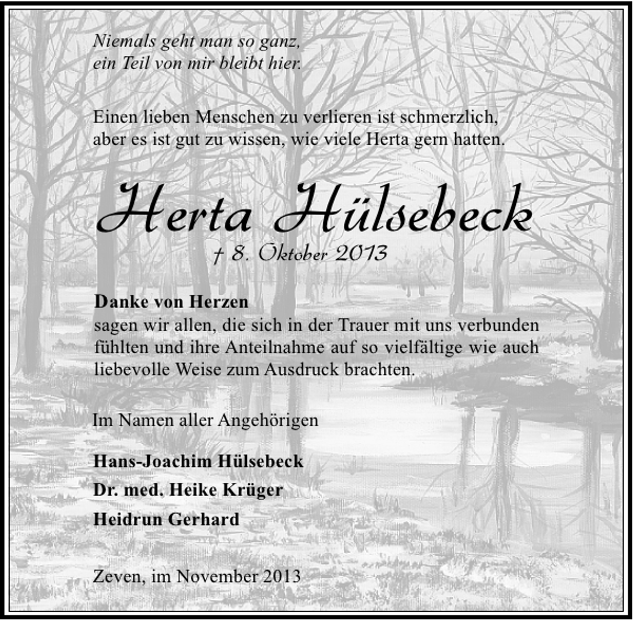 <p>Niemals geht man so ganz,<br />ein Teil von mir bleibt hier.<br />Einen lieben Menschen zu verlieren ist schmerzlich,<br />aber es ist gut zu wissen, wie viele Herta gern hatten.</p><p>Herta Hülsebeck<br />† 8. Oktober 2013</p><p>Danke von Herzen</p><p>sagen wir allen, die sich in der Trauer mit uns verbunden<br />fühlten und ihre Anteilnahme auf so vielfältige wie auch<br />liebevolle Weise zum Ausdruck brachten.<br />Im Namen aller Angehörigen<br />Hans-Joachim Hülsebeck<br />Dr. med. Heike Krüger<br />Heidrun Gerhard<br />Zeven, im November 2013</p>