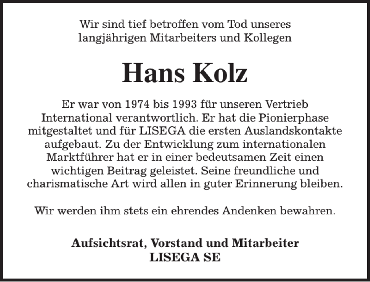 <p>Wir sind tief betroffen vom Tod unseres<br />langjährigen Mitarbeiters und Kollegen</p><p>Hans Kolz<br />Er war von 1974 bis 1993 für unseren Vertrieb<br />International verantwortlich. Er hat die Pionierphase<br />mitgestaltet und für LISEGA die ersten Auslandskontakte<br />aufgebaut. Zu der Entwicklung zum internationalen<br />Marktführer hat er in einer bedeutsamen Zeit einen<br />wichtigen Beitrag geleistet. Seine freundliche und<br />charismatische Art wird allen in guter Erinnerung bleiben.<br />Wir werden ihm stets ein ehrendes Andenken bewahren.</p><p>Aufsichtsrat, Vorstand und Mitarbeiter<br />LISEGA SE</p>