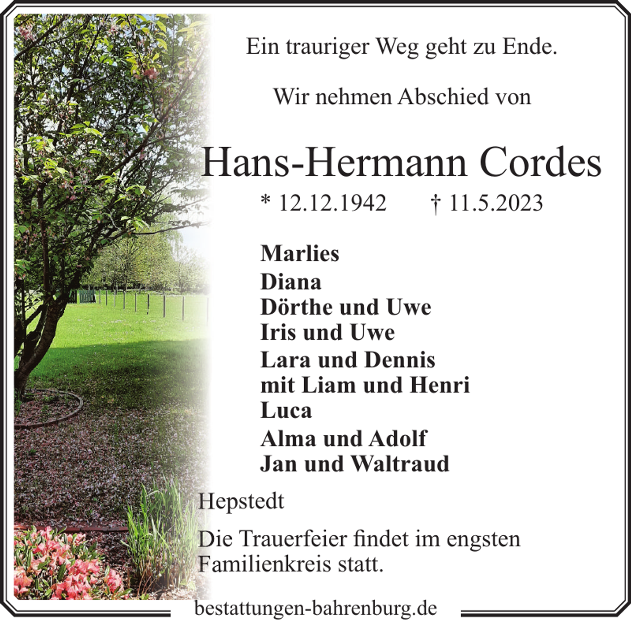 <p>Ein trauriger Weg geht zu Ende.<br />Wir nehmen Abschied von</p>
<p>ans-Hermann Cordes<br />* 12.12.1942</p>
<p>† 11.5.2023</p>
<p>Marlies<br />Diana<br />Dörthe und Uwe<br />Iris und Uwe<br />Lara und Dennis<br />mit Liam und Henri<br />Luca<br />Alma und Adolf<br />Jan und Waltraud<br />eppstedt<br />iee Trauerfeier findet im engsten<br />milienkreis statt.<br />m<br />bestattungen-bahrenburg.de</p>