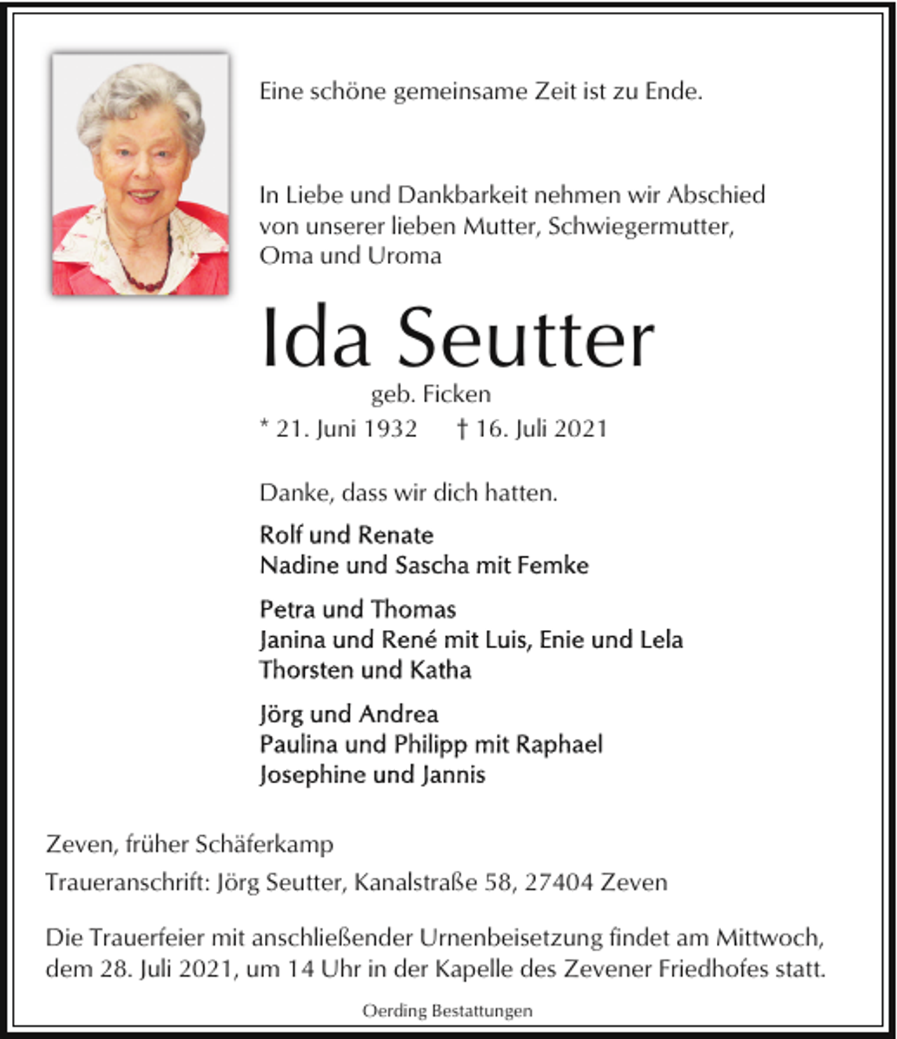 <p>Eine schöne gemeinsame Zeit ist zu Ende.</p><p>In Liebe und Dankbarkeit nehmen wir Abschied<br />von unserer lieben Mutter, Schwiegermutter,<br />Oma und Uroma</p><p>Ida Seutter<br />geb. Ficken<br />* 21. Juni 1932<br />† 16. Juli 2021<br />Danke, dass wir dich hatten.</p><p>Zeven, früher Schäferkamp<br />Traueranschrift: Jörg Seutter, Kanalstraße 58, 27404 Zeven<br />Die Trauerfeier mit anschließender Urnenbeisetzung findet am Mittwoch,<br />dem 28. Juli 2021, um 14 Uhr in der Kapelle des Zevener Friedhofes statt.<br />Oerding Bestattungen</p>
