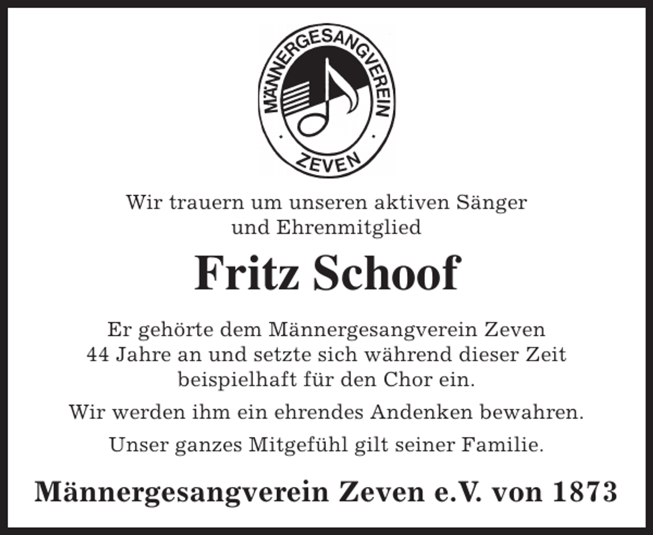 <p>Wir trauern um unseren aktiven Sänger<br />und Ehrenmitglied</p><p>Fritz Schoof<br />Er gehörte dem Männergesangverein Zeven<br />44 Jahre an und setzte sich während dieser Zeit<br />beispielhaft für den Chor ein.<br />Wir werden ihm ein ehrendes Andenken bewahren.<br />Unser ganzes Mitgefühl gilt seiner Familie.</p><p>Männergesangverein Zeven e.V. von 1873</p>