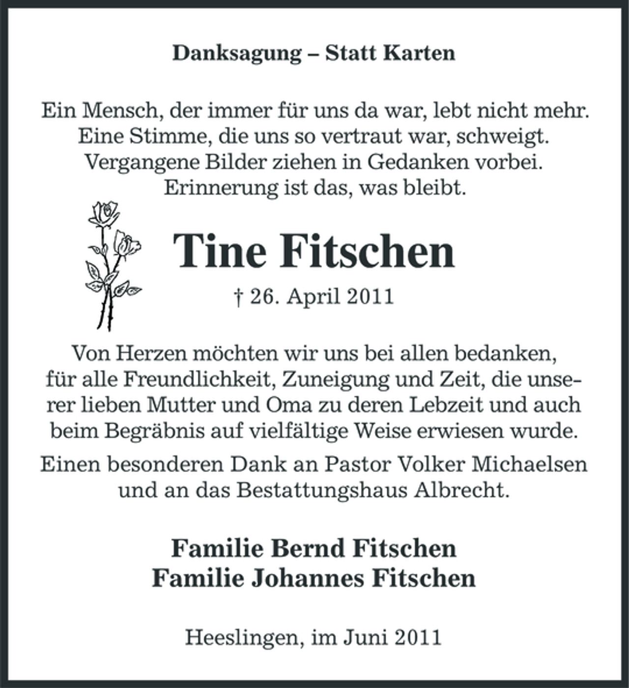 <p>Danksagung – Statt Karten Ein Mensch, der immer für uns da war, lebt nicht mehr. Eine Stimme, die uns so vertraut war, schweigt. Vergangene Bilder ziehen in Gedanken vorbei. Erinnerung ist das, was bleibt.</p><p>Tine Fitschen<br />† 26. April 2011 Von Herzen möchten wir uns bei allen bedanken, für alle Freundlichkeit, Zuneigung und Zeit, die unserer lieben Mutter und Oma zu deren Lebzeit und auch beim Begräbnis auf vielfältige Weise erwiesen wurde. Einen besonderen Dank an Pastor Volker Michaelsen und an das Bestattungshaus Albrecht.</p><p>Familie Bernd Fitschen Familie Johannes Fitschen<br />Heeslingen, im Juni 2011</p>