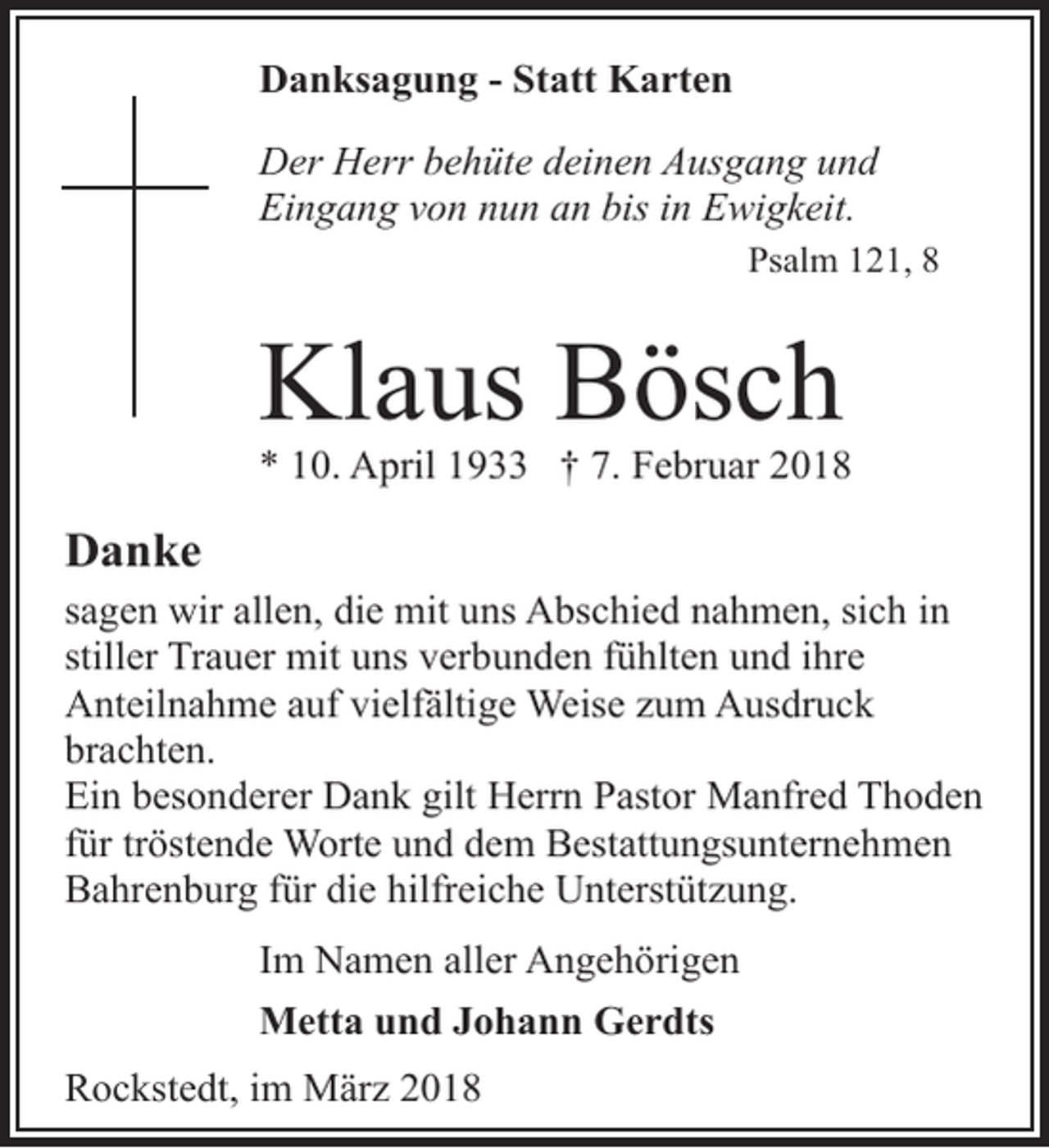 <p>Danksagung - Statt Karten<br />Der Herr behüte deinen Ausgang und<br />Eingang von nun an bis in Ewigkeit.<br />Psalm 121, 8</p><p>Klaus Bösch</p><p>* 10. April 1933 † 7. Februar 2018</p><p>Danke<br />sagen wir allen, die mit uns Abschied nahmen, sich in<br />stiller Trauer mit uns verbunden fühlten und ihre<br />Anteilnahme auf vielfältige Weise zum Ausdruck<br />brachten.<br />Ein besonderer Dank gilt Herrn Pastor Manfred Thoden<br />für tröstende Worte und dem Bestattungsunternehmen<br />Bahrenburg für die hilfreiche Unterstützung.<br />Im Namen aller Angehörigen<br />Metta und Johann Gerdts<br />Rockstedt, im März 2018</p>
