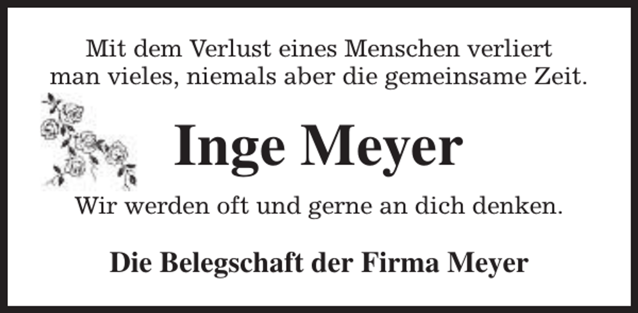 <p>Mit dem Verlust eines Menschen verliert<br />man vieles, niemals aber die gemeinsame Zeit.</p><p>Inge Meyer<br />Wir werden oft und gerne an dich denken.</p><p>Die Belegschaft der Firma Meyer</p>