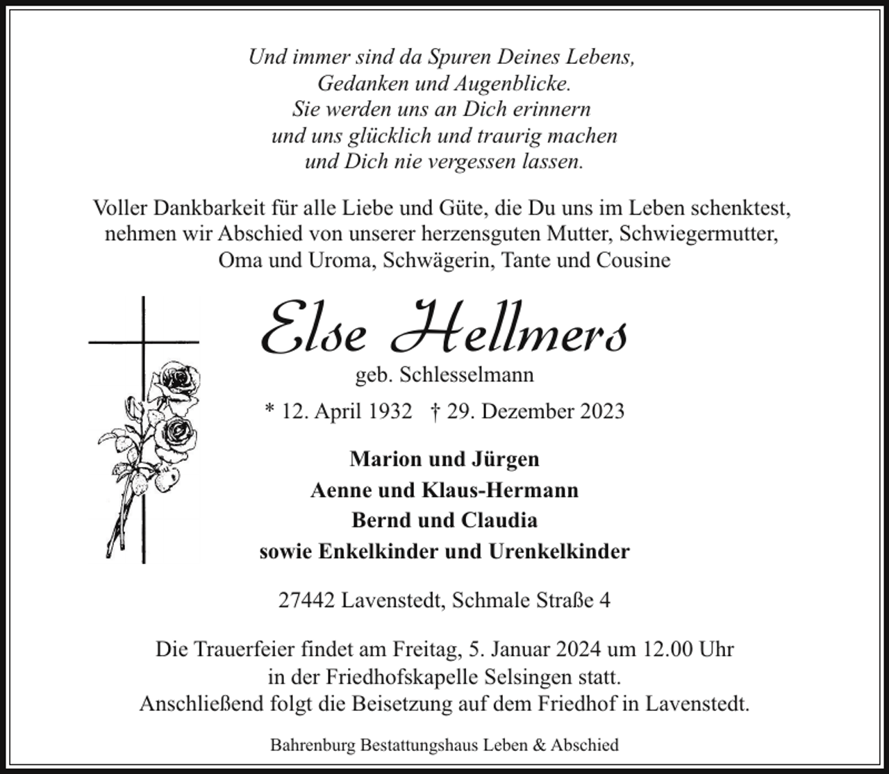 <p>Und immer sind da Spuren Deines Lebens,<br />Gedanken und Augenblicke.<br />Sie werden uns an Dich erinnern<br />und uns glücklich und traurig machen<br />und Dich nie vergessen lassen.<br />Voller Dankbarkeit für alle Liebe und Güte, die Du uns im Leben schenktest,<br />nehmen wir Abschied von unserer herzensguten Mutter, Schwiegermutter,<br />Oma und Uroma, Schwägerin, Tante und Cousine</p><p>Else Hellmers<br />geb. Schlesselmann</p><p>* 12. April 1932 † 29. Dezember 2023<br />Marion und Jürgen<br />Aenne und Klaus-Hermann<br />Bernd und Claudia<br />sowie Enkelkinder und Urenkelkinder<br />27442 Lavenstedt, Schmale Straße 4<br />Die Trauerfeier findet am Freitag, 5. Januar 2024 um 12.00 Uhr<br />in der Friedhofskapelle Selsingen statt.<br />Anschließend folgt die Beisetzung auf dem Friedhof in Lavenstedt.<br />Bahrenburg Bestattungshaus Leben &amp; Abschied</p>