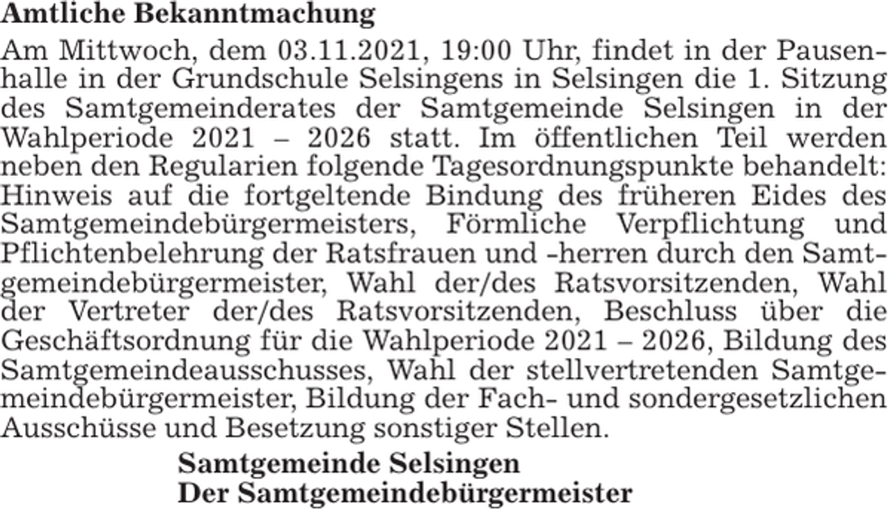 <p>Amtliche Bekanntmachung<br />Am Mittwoch, dem 03.11.2021, 19:00 Uhr, findet in der Pausenhalle in der Grundschule Selsingens in Selsingen die 1. Sitzung<br />des Samtgemeinderates der Samtgemeinde Selsingen in der<br />Wahlperiode 2021 – 2026 statt. Im öffentlichen Teil werden<br />neben den Regularien folgende Tagesordnungspunkte behandelt:<br />Hinweis auf die fortgeltende Bindung des früheren Eides des<br />Samtgemeindebürgermeisters, Förmliche Verpflichtung und<br />Pflichtenbelehrung der Ratsfrauen und -herren durch den Samtgemeindebürgermeister, Wahl der/des Ratsvorsitzenden, Wahl<br />der Vertreter der/des Ratsvorsitzenden, Beschluss über die<br />Geschäftsordnung für die Wahlperiode 2021 – 2026, Bildung des<br />Samtgemeindeausschusses, Wahl der stellvertretenden Samtgemeindebürgermeister, Bildung der Fach- und sondergesetzlichen<br />Ausschüsse und Besetzung sonstiger Stellen.<br />Samtgemeinde Selsingen<br />Der Samtgemeindebürgermeister</p>