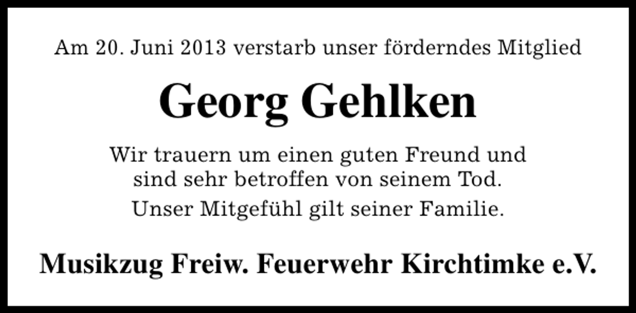<p>Am 20. Juni 2013 verstarb unser förderndes Mitglied</p><p>Georg Gehlken<br />Wir trauern um einen guten Freund und<br />sind sehr betroffen von seinem Tod.<br />Unser Mitgefühl gilt seiner Familie.</p><p>Musikzug Freiw. Feuerwehr Kirchtimke e.V.</p>