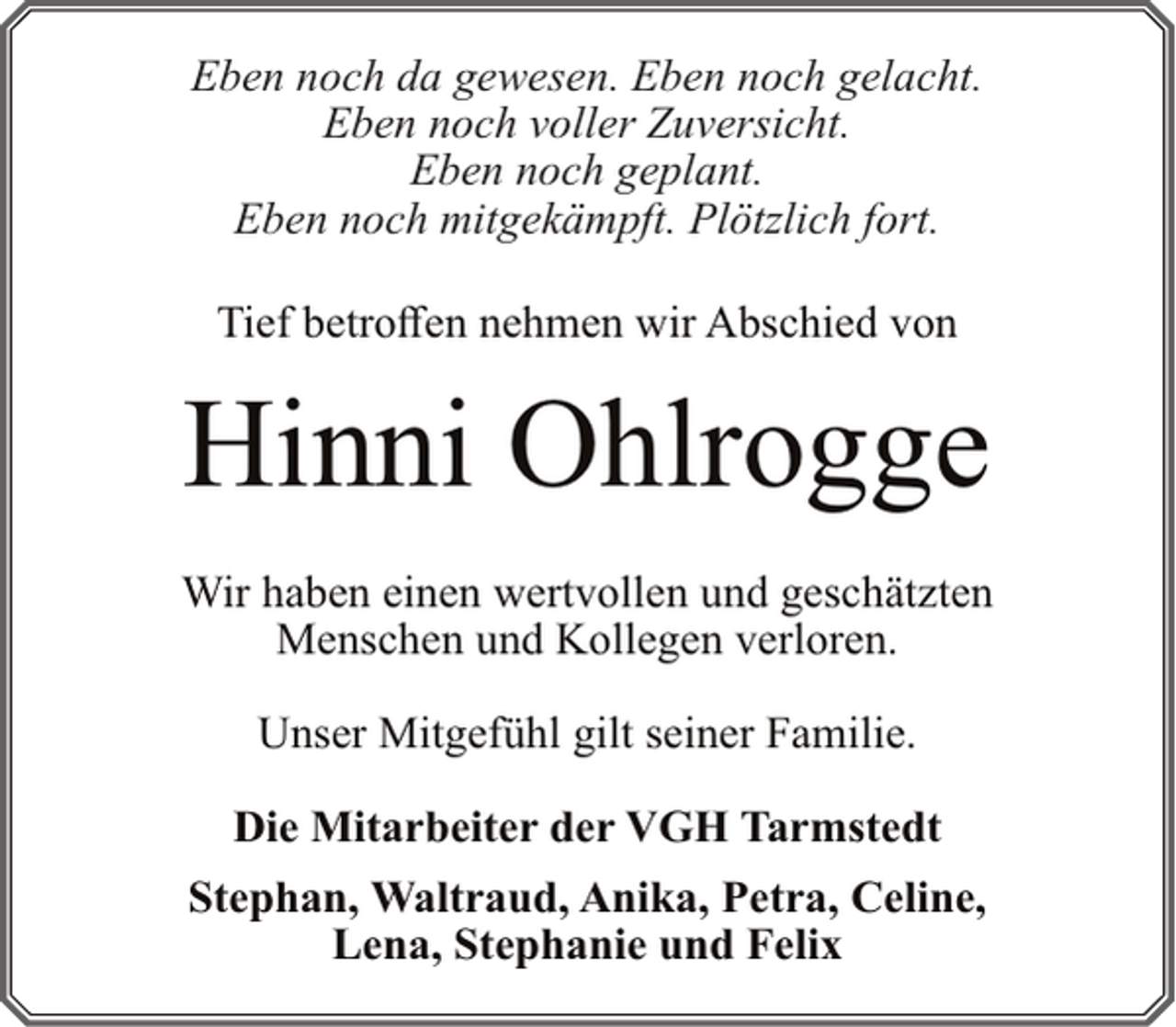 <p>Eben noch da gewesen. Eben noch gelacht.<br />Eben noch voller Zuversicht.<br />Eben noch geplant.<br />Eben noch mitgekämpft. Plötzlich fort.<br />Tief betroffen nehmen wir Abschied von</p><p>Hinni Ohlrogge<br />Wir haben einen wertvollen und geschätzten<br />Menschen und Kollegen verloren.<br />Unser Mitgefühl gilt seiner Familie.<br />Die Mitarbeiter der VGH Tarmstedt<br />Stephan, Waltraud, Anika, Petra, Celine,<br />Lena, Stephanie und Felix</p>
