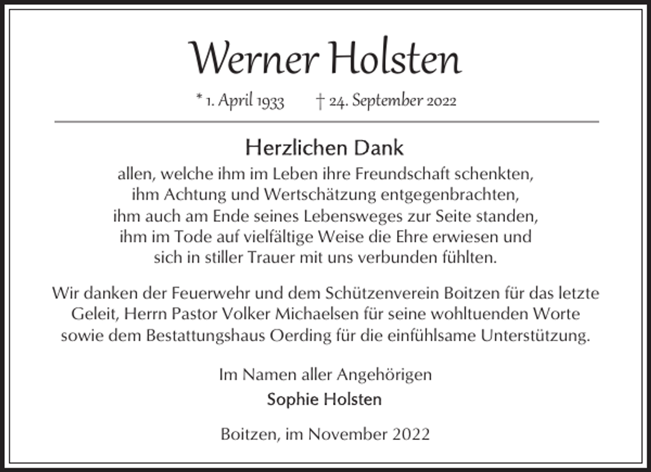 <p>Wer�er Holsten<br />* 1. April 1933</p><p>† 24. September 2022</p><p>allen, welche ihm im Leben ihre Freundschaft schenkten,<br />ihm Achtung und Wertschätzung entgegenbrachten,<br />ihm auch am Ende seines Lebensweges zur Seite standen,<br />ihm im Tode auf vielfältige Weise die Ehre erwiesen und<br />sich in stiller Trauer mit uns verbunden fühlten.<br />Wir danken der Feuerwehr und dem Schützenverein Boitzen für das letzte<br />Geleit, Herrn Pastor Volker Michaelsen für seine wohltuenden Worte<br />sowie dem Bestattungshaus Oerding für die einfühlsame Unterstützung.<br />Im Namen aller Angehörigen<br />Boitzen, im November 2022</p>