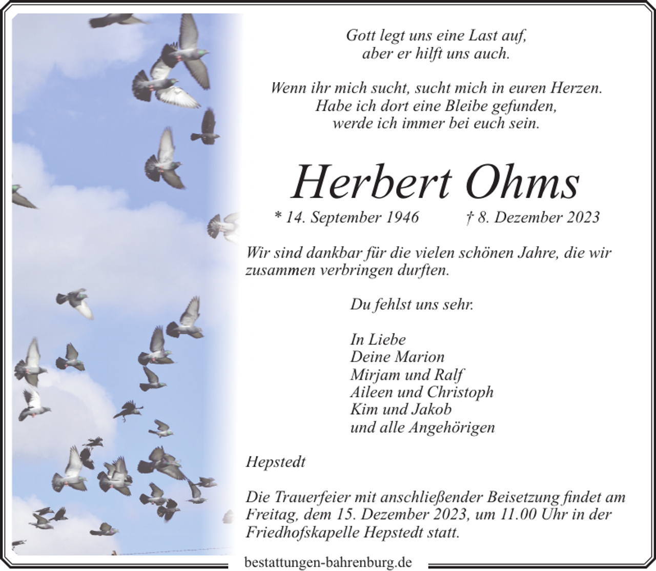<p>Gott legt uns eine Last auf,<br />aber er hilft uns auch.<br />Wenn ihr mich sucht, sucht mich in euren Herzen.<br />Habe ich dort eine Bleibe gefunden,<br />werde ich immer bei euch sein.</p><p>Herbert Ohms</p><p>* 144. September 1946</p><p>† 8. Dezember 2023</p><p>Wir sindd dankbar für die vielen schönen Jahre, die wir<br />zusamm<br />men verbringen durften.<br />Du fehlst uns sehr.<br />In Liebe<br />Deine Marion<br />Mirjam und Ralf<br />Aileen und Christoph<br />Kim und Jakob<br />und alle Angehörigen<br />Hepsteddt<br />Die Trauuerfeier mit anschließender Beisetzung findet am<br />Freitag, dem 15. Dezember 2023, um 11.00 Uhr in der<br />Friedhoofskapelle Hepstedt statt.<br />bestattungen-bahrenburg.de</p>