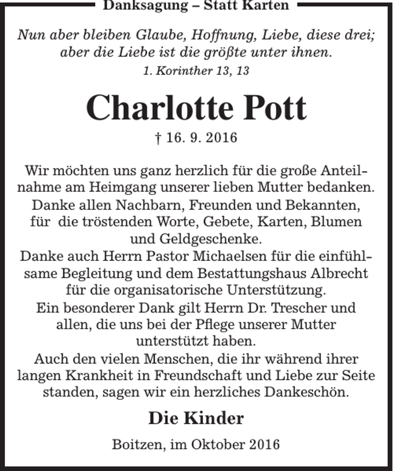 <p>Danksagung – Statt Karten<br />Nun aber bleiben Glaube, Hoffnung, Liebe, diese drei;<br />aber die Liebe ist die größte unter ihnen.<br />1. Korinther 13, 13</p><p>Charlotte Pott<br />† 16. 9. 2016</p><p>Wir möchten uns ganz herzlich für die große Anteilnahme am Heimgang unserer lieben Mutter bedanken.<br />Danke allen Nachbarn, Freunden und Bekannten,<br />für die tröstenden Worte, Gebete, Karten, Blumen<br />und Geldgeschenke.<br />Danke auch Herrn Pastor Michaelsen für die einfühlsame Begleitung und dem Bestattungshaus Albrecht<br />für die organisatorische Unterstützung.<br />Ein besonderer Dank gilt Herrn Dr. Trescher und<br />allen, die uns bei der Pflege unserer Mutter<br />unterstützt haben.<br />Auch den vielen Menschen, die ihr während ihrer<br />langen Krankheit in Freundschaft und Liebe zur Seite<br />standen, sagen wir ein herzliches Dankeschön.</p><p>Die Kinder<br />Boitzen, im Oktober 2016</p>